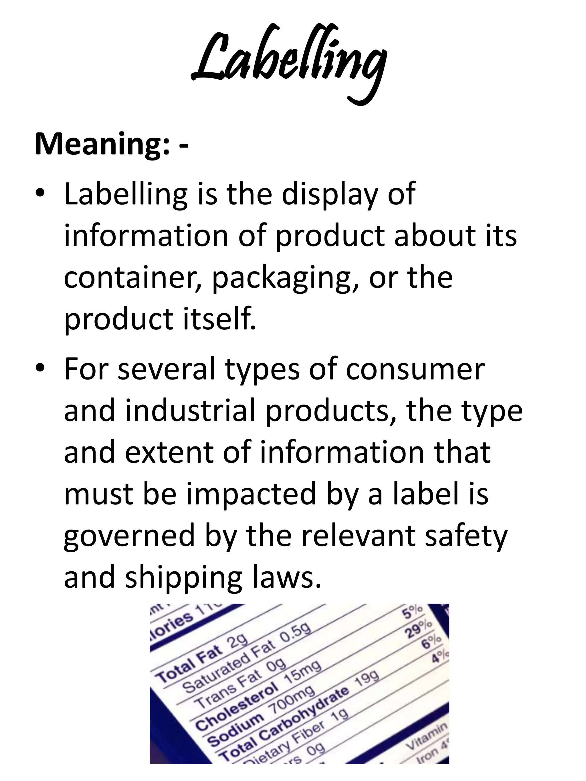 Labelling
Meaning: -
• Labelling is the display of
information of product about its
container, packaging, or the
product itself.
• For several types of consumer
and industrial products, the type
and extent of information that
must be impacted by a label is
governed by the relevant safety
and shipping laws.
 