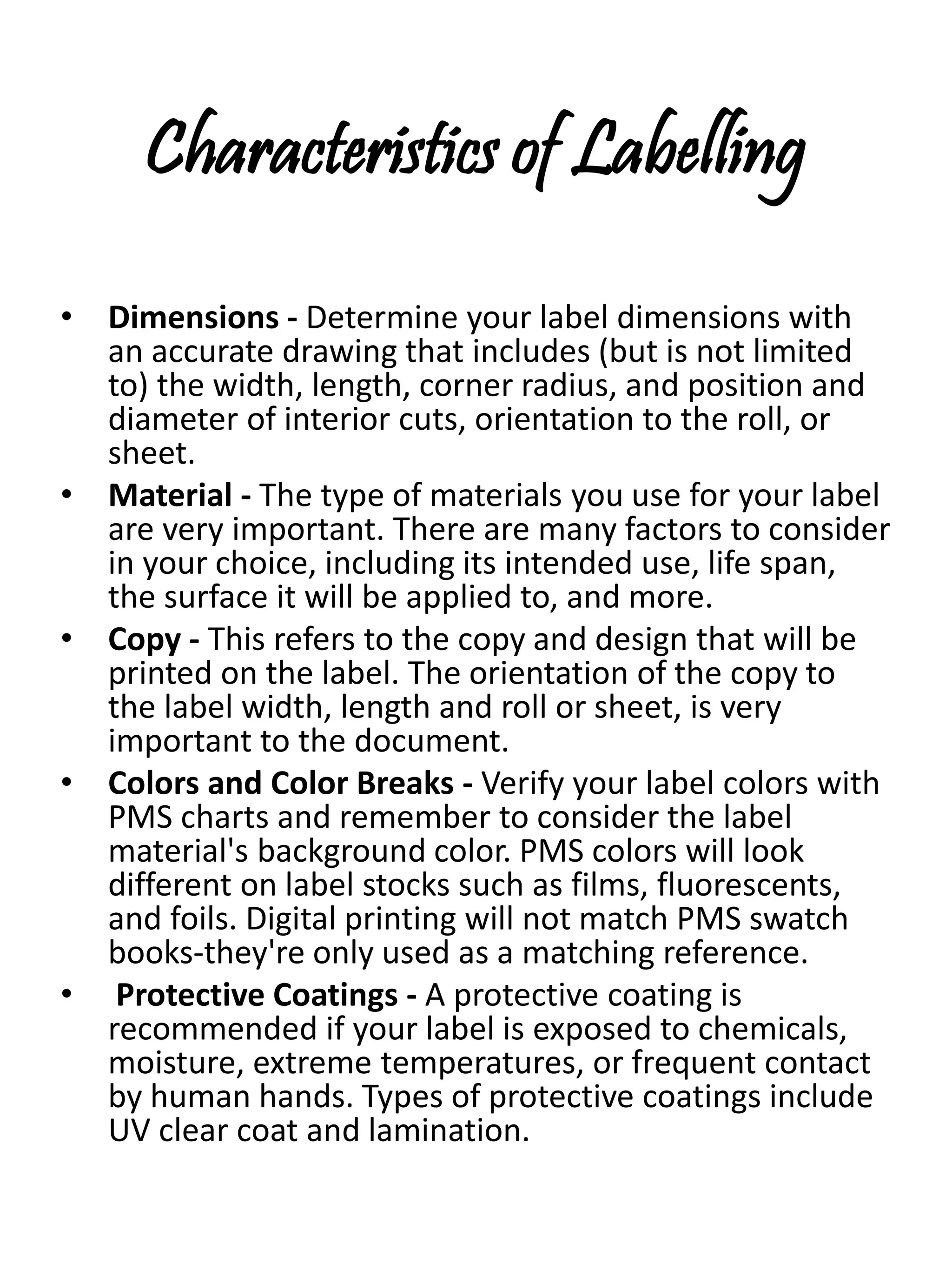 Characteristics of Labelling
• Dimensions - Determine your label dimensions with
an accurate drawing that includes (but is not limited
to) the width, length, corner radius, and position and
diameter of interior cuts, orientation to the roll, or
sheet.
• Material - The type of materials you use for your label
are very important. There are many factors to consider
in your choice, including its intended use, life span,
the surface it will be applied to, and more.
• Copy - This refers to the copy and design that will be
printed on the label. The orientation of the copy to
the label width, length and roll or sheet, is very
important to the document.
• Colors and Color Breaks - Verify your label colors with
PMS charts and remember to consider the label
material's background color. PMS colors will look
different on label stocks such as films, fluorescents,
and foils. Digital printing will not match PMS swatch
books-they're only used as a matching reference.
• Protective Coatings - A protective coating is
recommended if your label is exposed to chemicals,
moisture, extreme temperatures, or frequent contact
by human hands. Types of protective coatings include
UV clear coat and lamination.
 