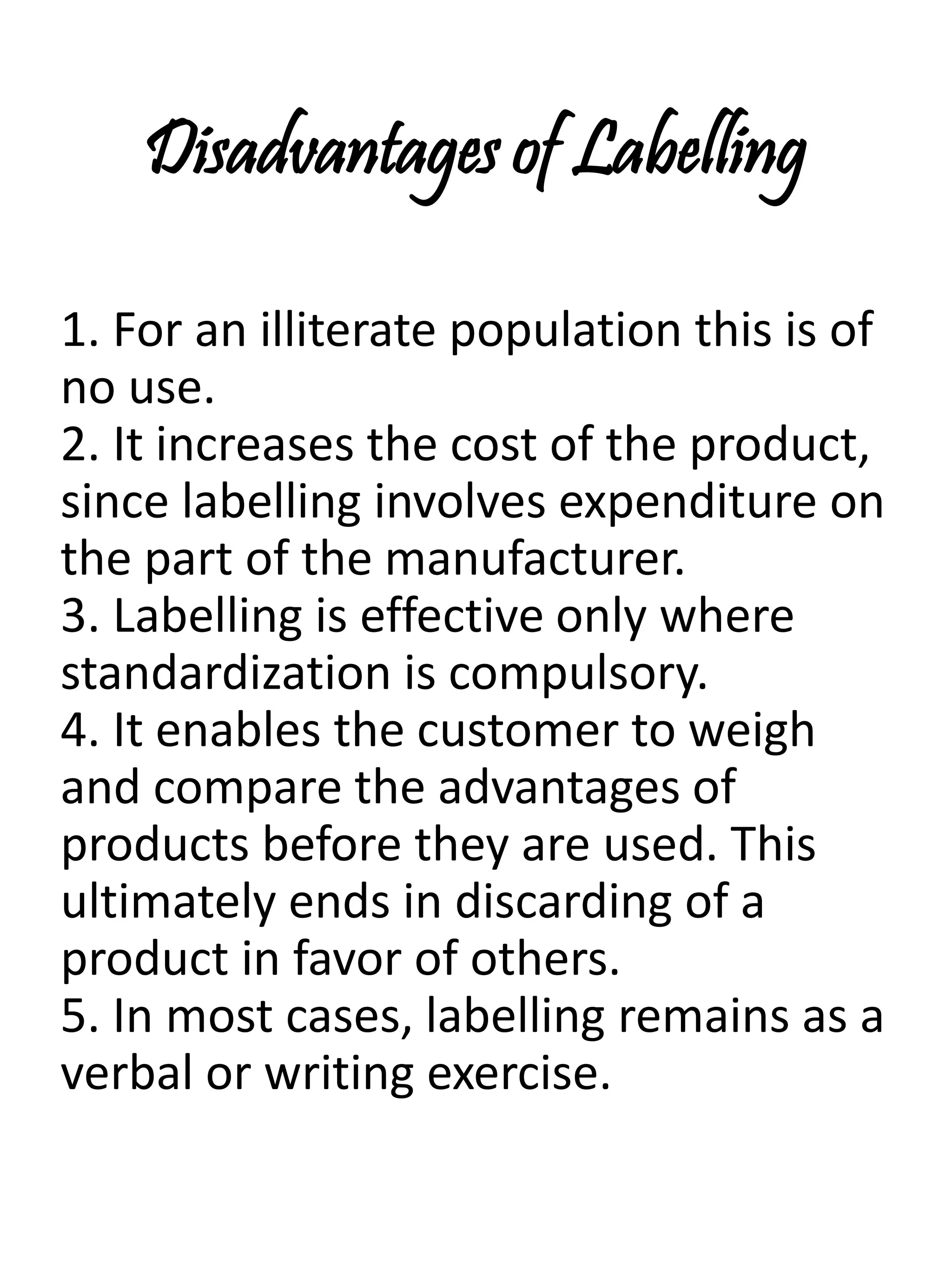 Disadvantages of Labelling
1. For an illiterate population this is of
no use.
2. It increases the cost of the product,
since labelling involves expenditure on
the part of the manufacturer.
3. Labelling is effective only where
standardization is compulsory.
4. It enables the customer to weigh
and compare the advantages of
products before they are used. This
ultimately ends in discarding of a
product in favor of others.
5. In most cases, labelling remains as a
verbal or writing exercise.
 