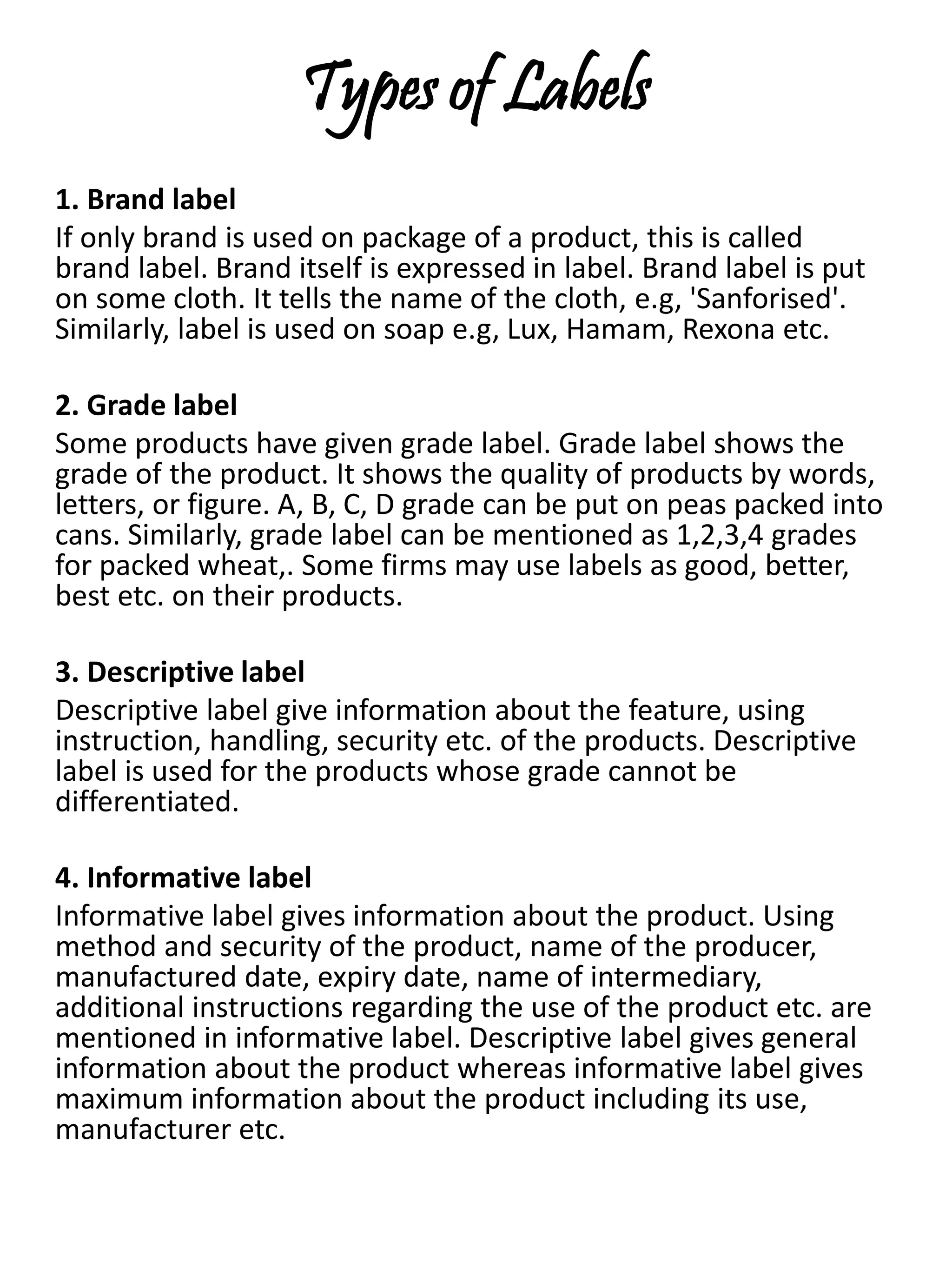 Types of Labels
1. Brand label
If only brand is used on package of a product, this is called
brand label. Brand itself is expressed in label. Brand label is put
on some cloth. It tells the name of the cloth, e.g, 'Sanforised'.
Similarly, label is used on soap e.g, Lux, Hamam, Rexona etc.
2. Grade label
Some products have given grade label. Grade label shows the
grade of the product. It shows the quality of products by words,
letters, or figure. A, B, C, D grade can be put on peas packed into
cans. Similarly, grade label can be mentioned as 1,2,3,4 grades
for packed wheat,. Some firms may use labels as good, better,
best etc. on their products.
3. Descriptive label
Descriptive label give information about the feature, using
instruction, handling, security etc. of the products. Descriptive
label is used for the products whose grade cannot be
differentiated.
4. Informative label
Informative label gives information about the product. Using
method and security of the product, name of the producer,
manufactured date, expiry date, name of intermediary,
additional instructions regarding the use of the product etc. are
mentioned in informative label. Descriptive label gives general
information about the product whereas informative label gives
maximum information about the product including its use,
manufacturer etc.
 