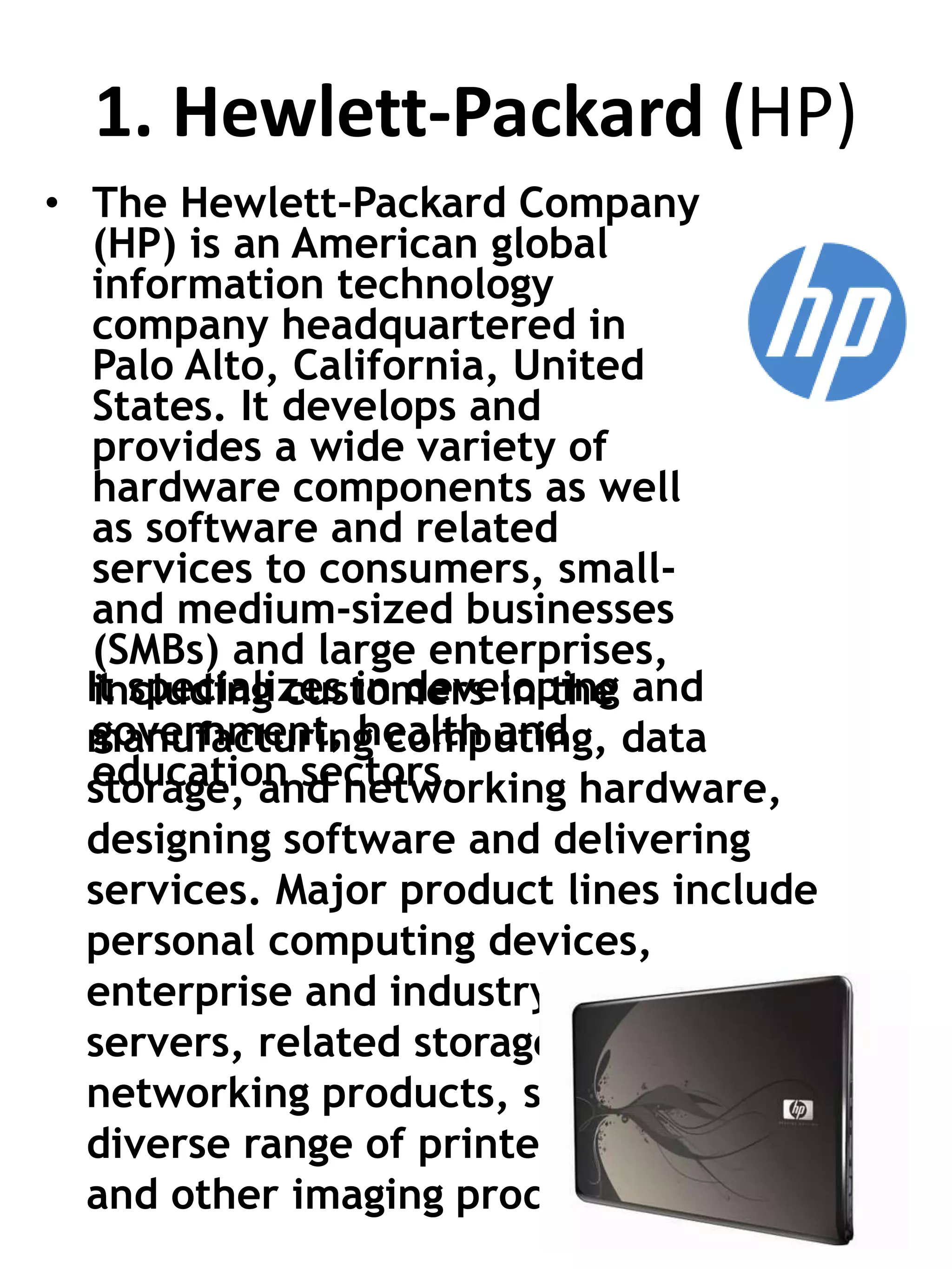 1. Hewlett-Packard (HP)
• The Hewlett-Packard Company
(HP) is an American global
information technology
company headquartered in
Palo Alto, California, United
States. It develops and
provides a wide variety of
hardware components as well
as software and related
services to consumers, small-
and medium-sized businesses
(SMBs) and large enterprises,
including customers in the
government, health and
education sectors.
It specializes in developing and
manufacturing computing, data
storage, and networking hardware,
designing software and delivering
services. Major product lines include
personal computing devices,
enterprise and industry standard
servers, related storage devices,
networking products, software and a
diverse range of printers
and other imaging products.
 