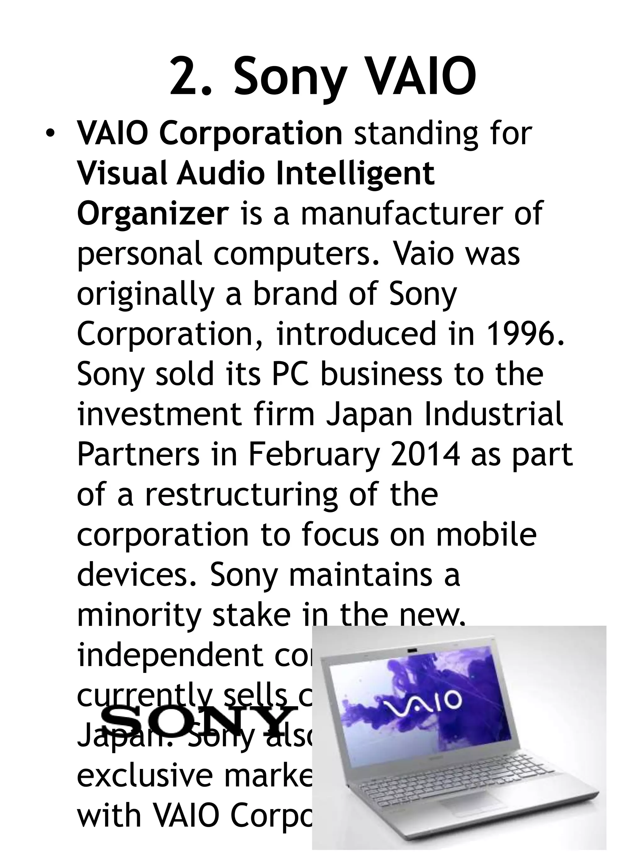 2. Sony VAIO
• VAIO Corporation standing for
Visual Audio Intelligent
Organizer is a manufacturer of
personal computers. Vaio was
originally a brand of Sony
Corporation, introduced in 1996.
Sony sold its PC business to the
investment firm Japan Industrial
Partners in February 2014 as part
of a restructuring of the
corporation to focus on mobile
devices. Sony maintains a
minority stake in the new,
independent company, which
currently sells computers only in
Japan. Sony also has the
exclusive marketing agreement
with VAIO Corporation.
 