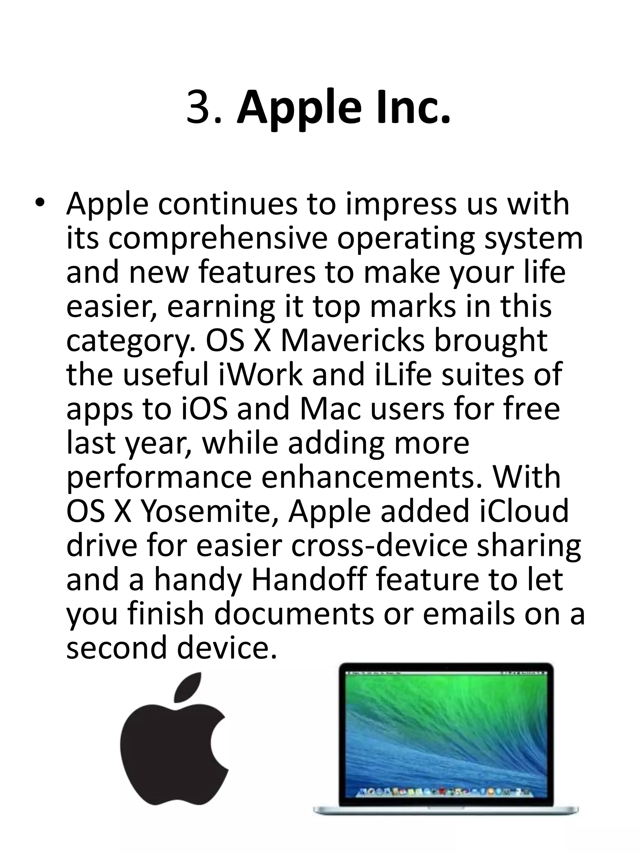 3. Apple Inc.
• Apple continues to impress us with
its comprehensive operating system
and new features to make your life
easier, earning it top marks in this
category. OS X Mavericks brought
the useful iWork and iLife suites of
apps to iOS and Mac users for free
last year, while adding more
performance enhancements. With
OS X Yosemite, Apple added iCloud
drive for easier cross-device sharing
and a handy Handoff feature to let
you finish documents or emails on a
second device.
 