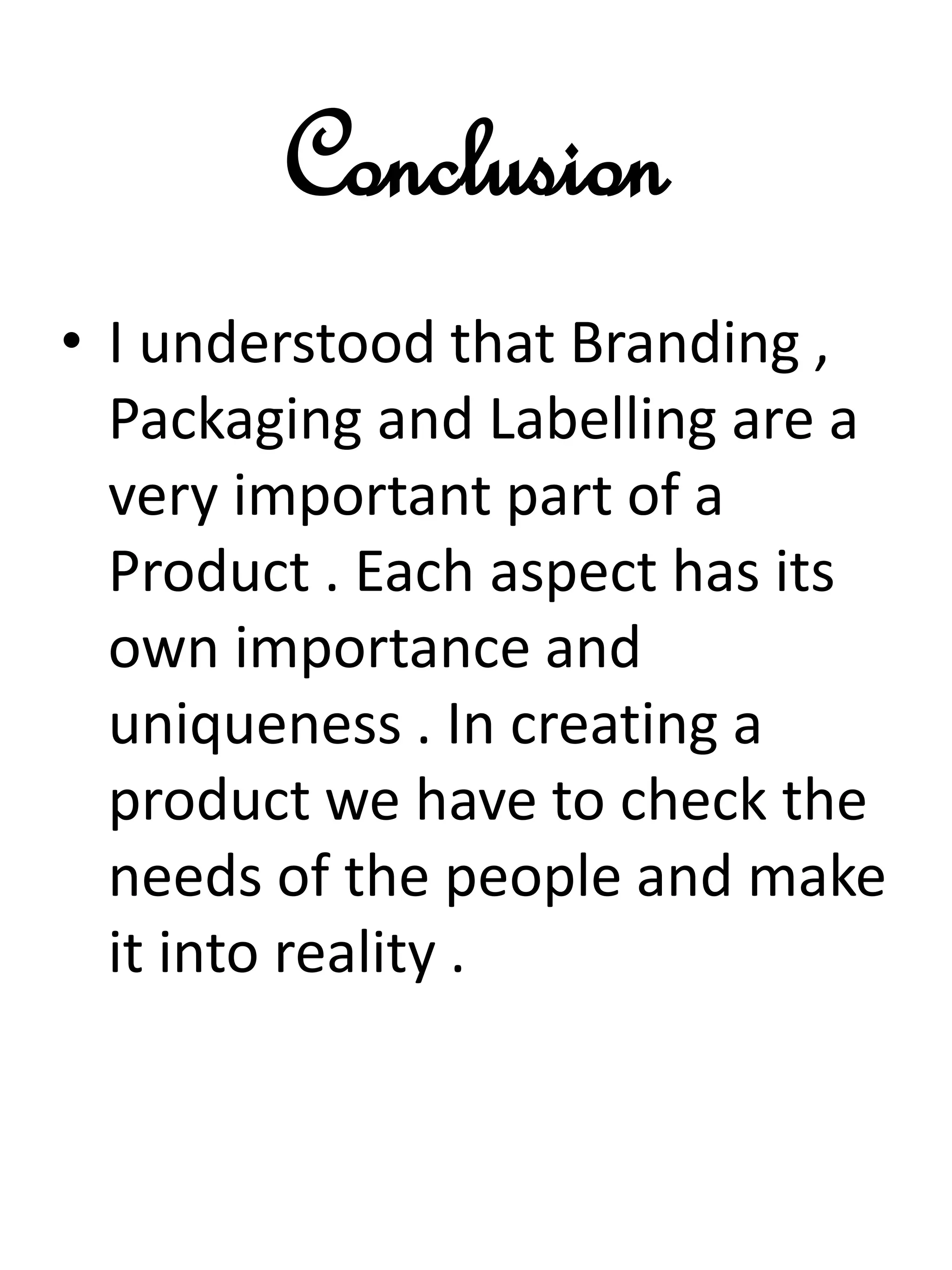 Conclusion
• I understood that Branding ,
Packaging and Labelling are a
very important part of a
Product . Each aspect has its
own importance and
uniqueness . In creating a
product we have to check the
needs of the people and make
it into reality .
 