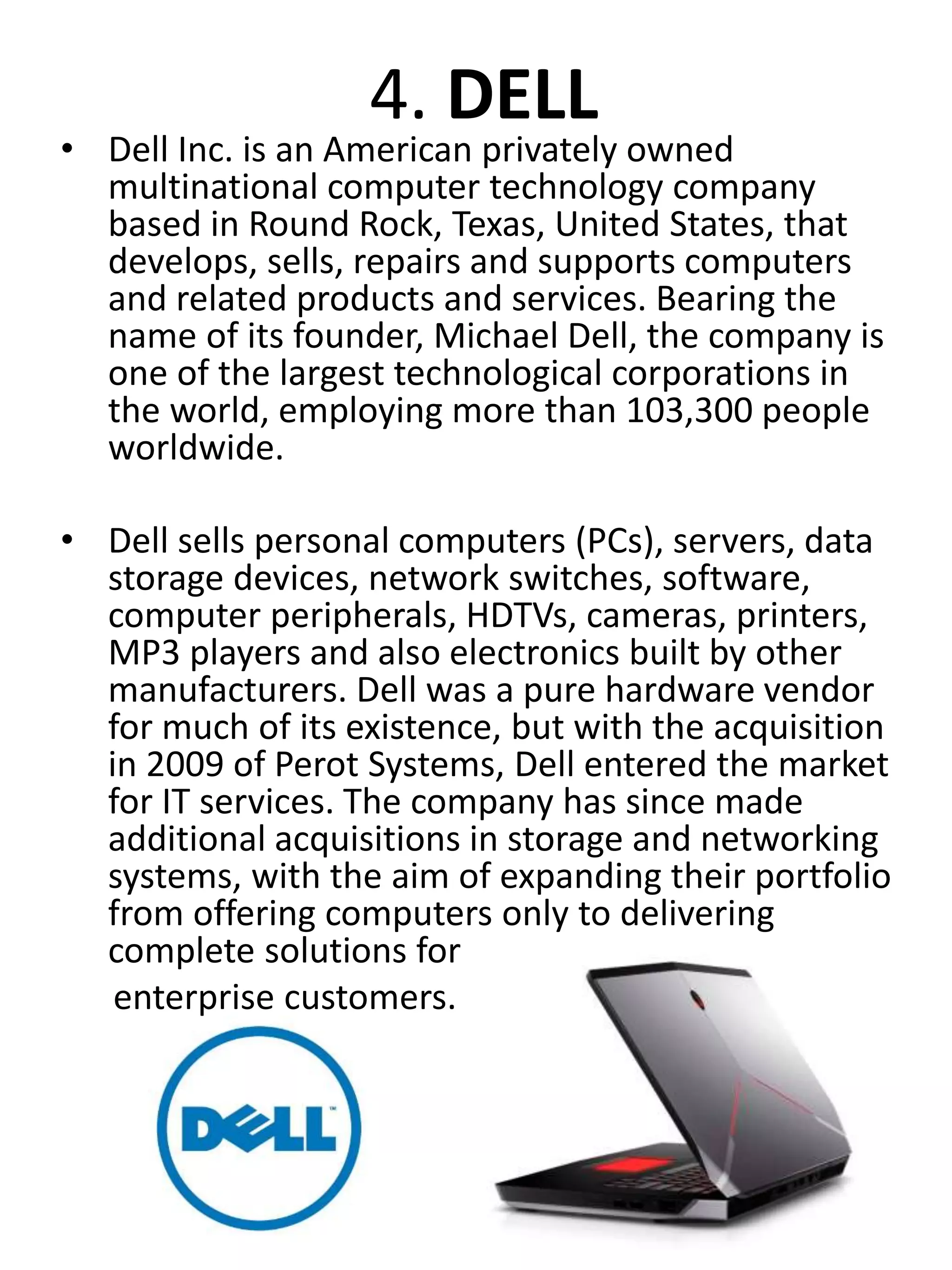 4. DELL
• Dell Inc. is an American privately owned
multinational computer technology company
based in Round Rock, Texas, United States, that
develops, sells, repairs and supports computers
and related products and services. Bearing the
name of its founder, Michael Dell, the company is
one of the largest technological corporations in
the world, employing more than 103,300 people
worldwide.
• Dell sells personal computers (PCs), servers, data
storage devices, network switches, software,
computer peripherals, HDTVs, cameras, printers,
MP3 players and also electronics built by other
manufacturers. Dell was a pure hardware vendor
for much of its existence, but with the acquisition
in 2009 of Perot Systems, Dell entered the market
for IT services. The company has since made
additional acquisitions in storage and networking
systems, with the aim of expanding their portfolio
from offering computers only to delivering
complete solutions for
enterprise customers.
 