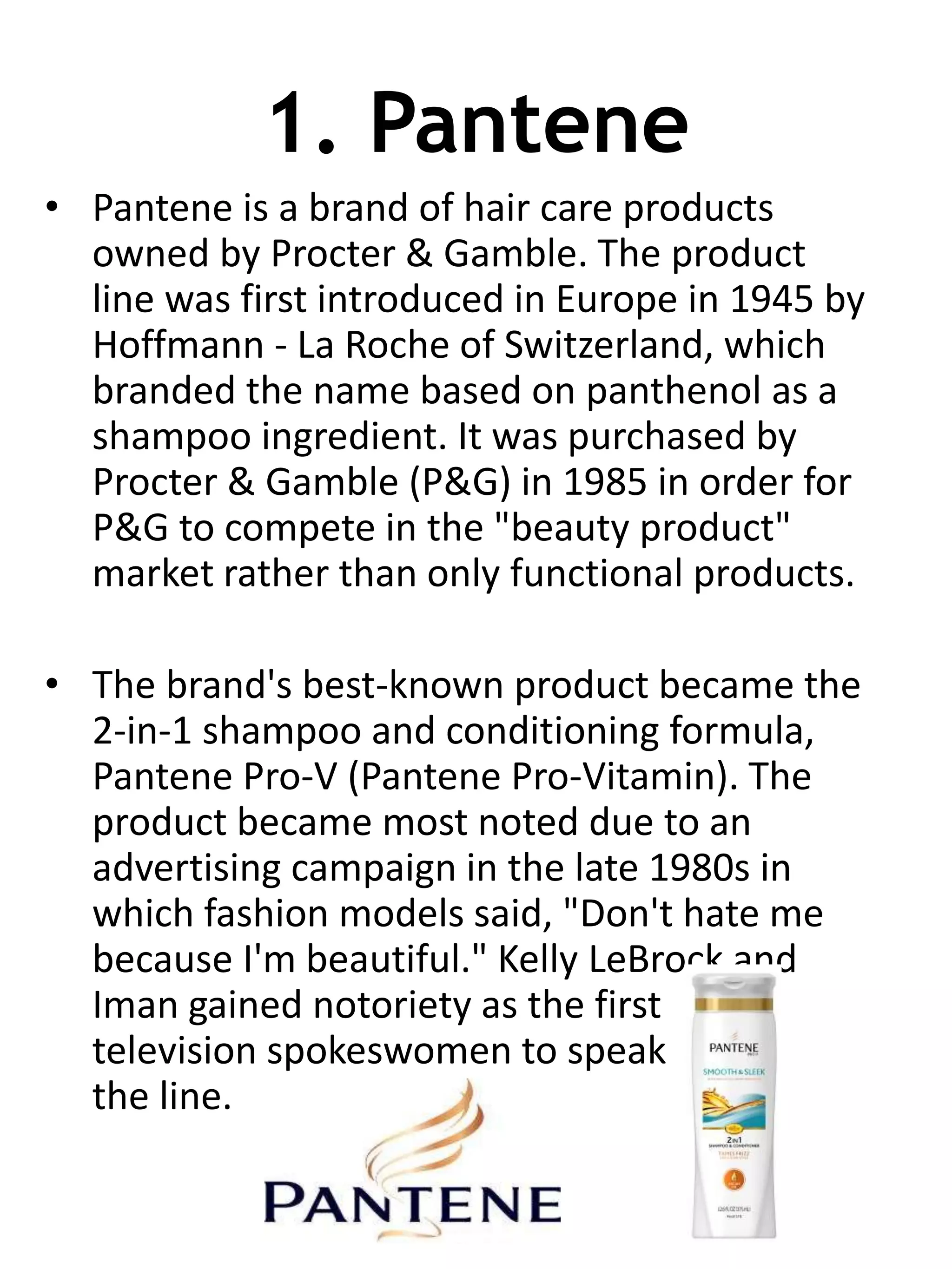 1. Pantene
• Pantene is a brand of hair care products
owned by Procter & Gamble. The product
line was first introduced in Europe in 1945 by
Hoffmann - La Roche of Switzerland, which
branded the name based on panthenol as a
shampoo ingredient. It was purchased by
Procter & Gamble (P&G) in 1985 in order for
P&G to compete in the "beauty product"
market rather than only functional products.
• The brand's best-known product became the
2-in-1 shampoo and conditioning formula,
Pantene Pro-V (Pantene Pro-Vitamin). The
product became most noted due to an
advertising campaign in the late 1980s in
which fashion models said, "Don't hate me
because I'm beautiful." Kelly LeBrock and
Iman gained notoriety as the first
television spokeswomen to speak
the line.
 
