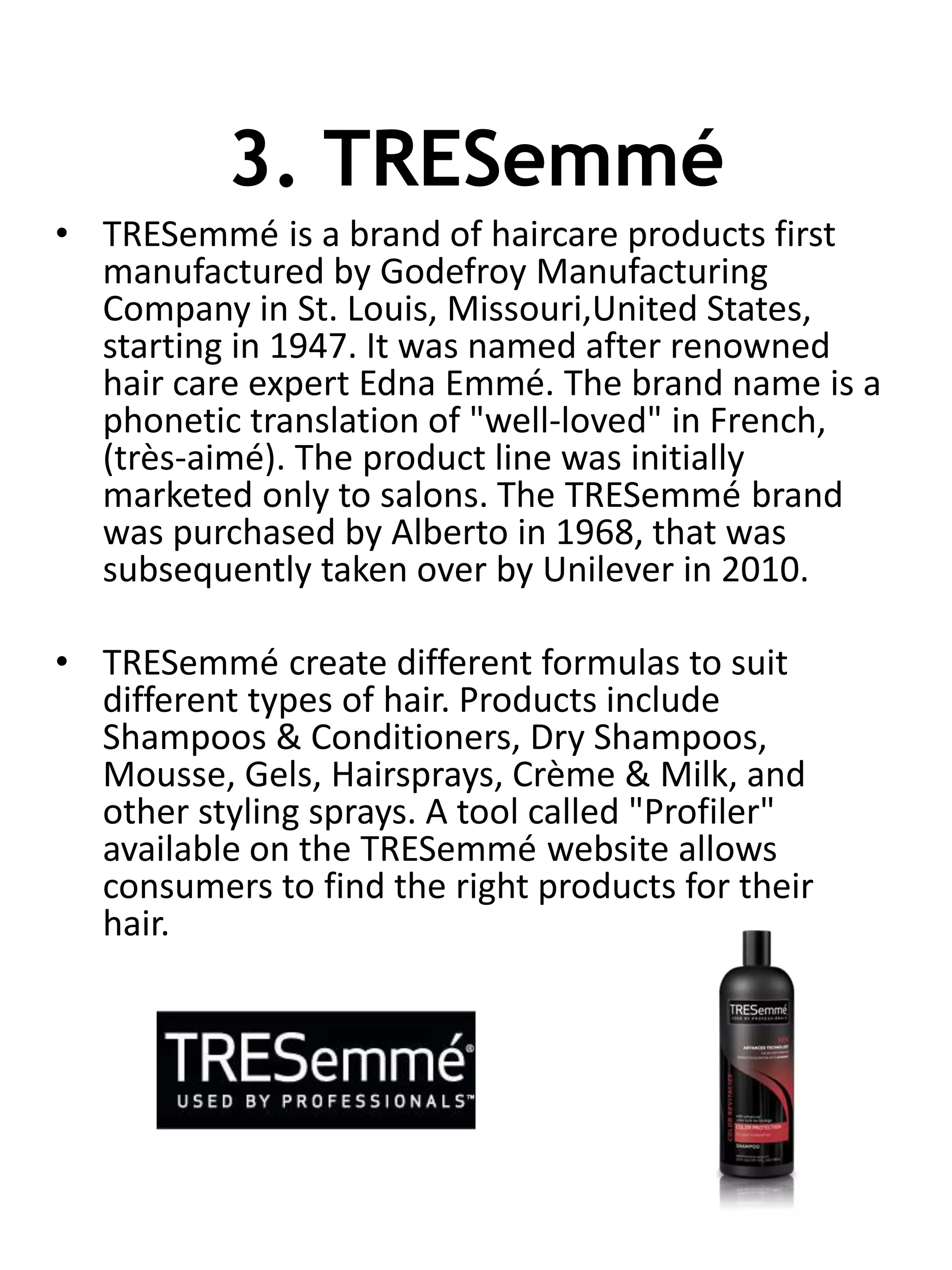 3. TRESemmé
• TRESemmé is a brand of haircare products first
manufactured by Godefroy Manufacturing
Company in St. Louis, Missouri,United States,
starting in 1947. It was named after renowned
hair care expert Edna Emmé. The brand name is a
phonetic translation of "well-loved" in French,
(très-aimé). The product line was initially
marketed only to salons. The TRESemmé brand
was purchased by Alberto in 1968, that was
subsequently taken over by Unilever in 2010.
• TRESemmé create different formulas to suit
different types of hair. Products include
Shampoos & Conditioners, Dry Shampoos,
Mousse, Gels, Hairsprays, Crème & Milk, and
other styling sprays. A tool called "Profiler"
available on the TRESemmé website allows
consumers to find the right products for their
hair.
 