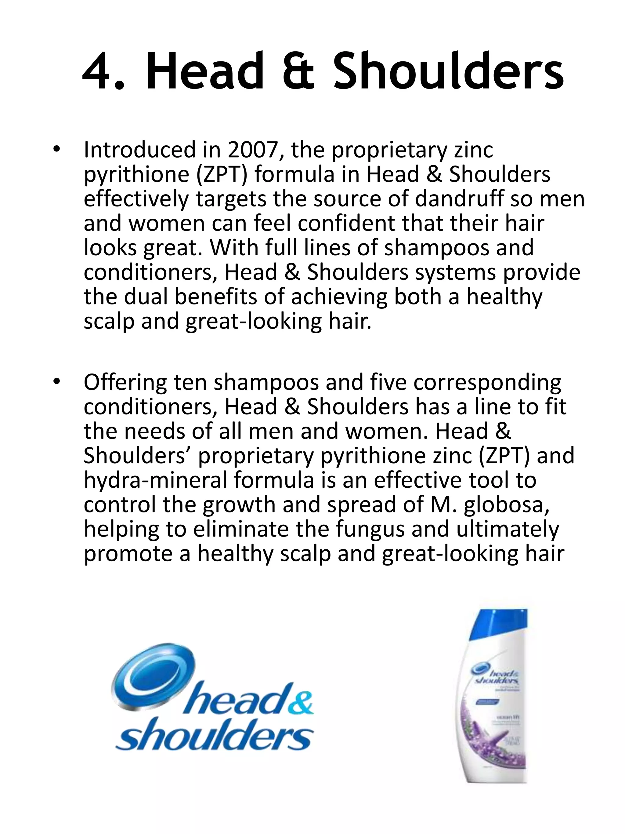 4. Head & Shoulders
• Introduced in 2007, the proprietary zinc
pyrithione (ZPT) formula in Head & Shoulders
effectively targets the source of dandruff so men
and women can feel confident that their hair
looks great. With full lines of shampoos and
conditioners, Head & Shoulders systems provide
the dual benefits of achieving both a healthy
scalp and great-looking hair.
• Offering ten shampoos and five corresponding
conditioners, Head & Shoulders has a line to fit
the needs of all men and women. Head &
Shoulders’ proprietary pyrithione zinc (ZPT) and
hydra-mineral formula is an effective tool to
control the growth and spread of M. globosa,
helping to eliminate the fungus and ultimately
promote a healthy scalp and great-looking hair
 