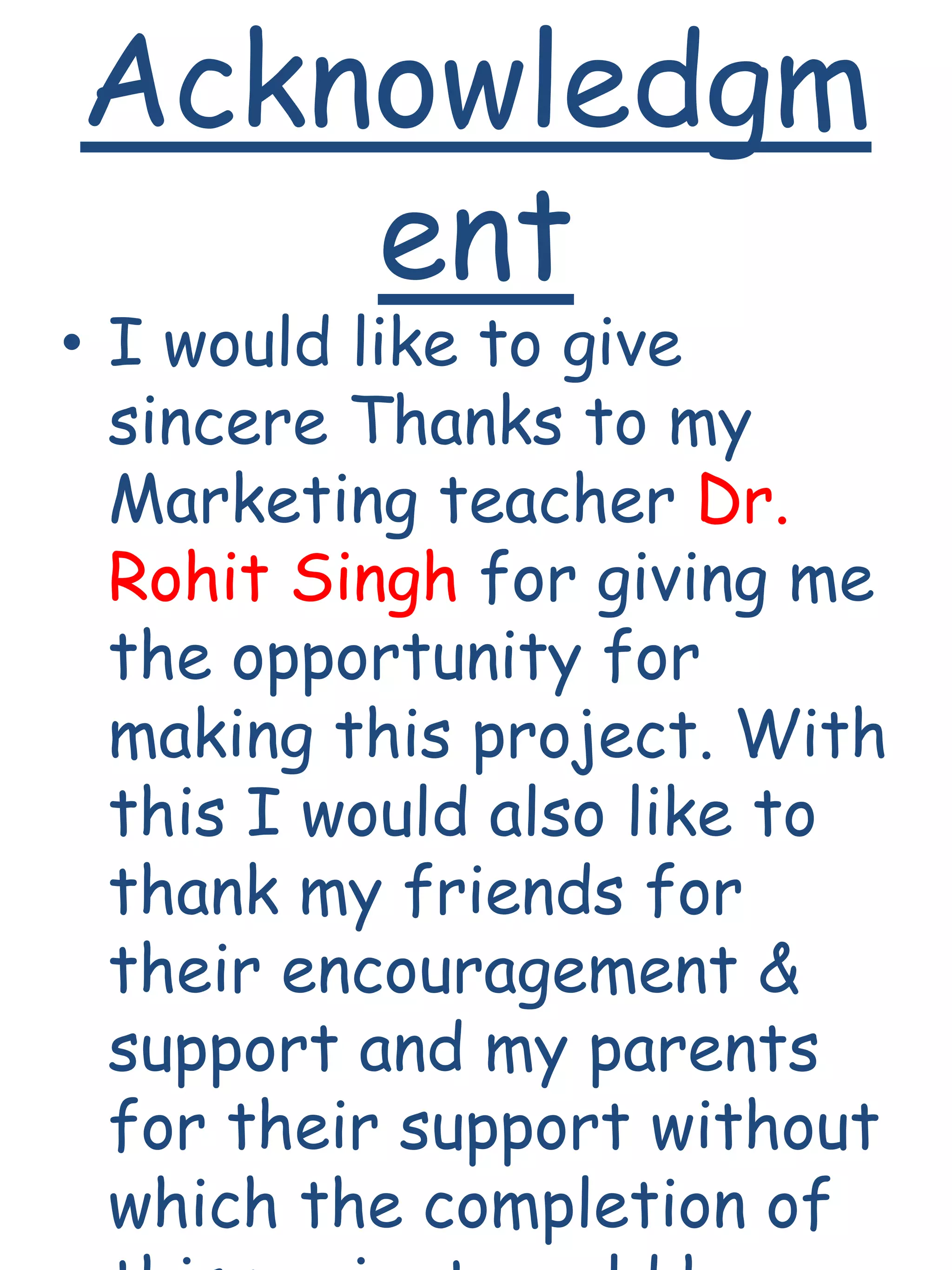 Acknowledgm
ent
• I would like to give
sincere Thanks to my
Marketing teacher Dr.
Rohit Singh for giving me
the opportunity for
making this project. With
this I would also like to
thank my friends for
their encouragement &
support and my parents
for their support without
which the completion of
 