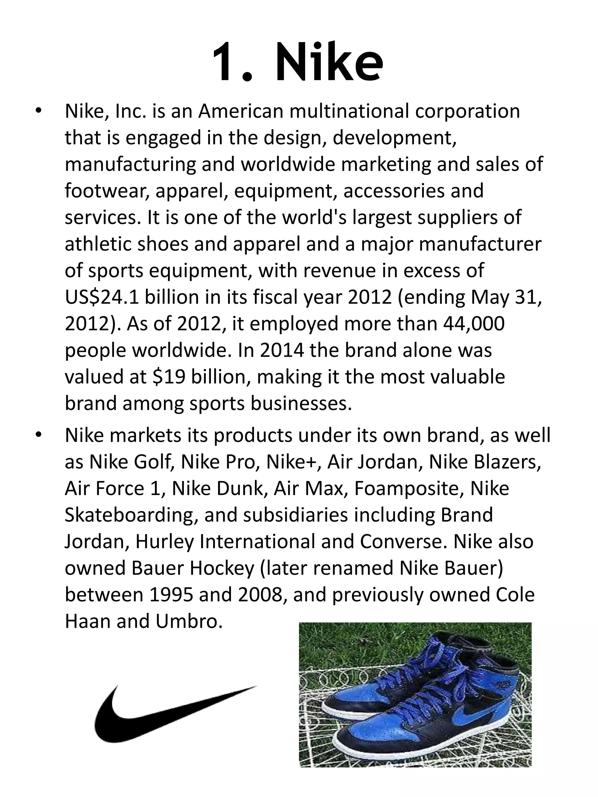 1. Nike
• Nike, Inc. is an American multinational corporation
that is engaged in the design, development,
manufacturing and worldwide marketing and sales of
footwear, apparel, equipment, accessories and
services. It is one of the world's largest suppliers of
athletic shoes and apparel and a major manufacturer
of sports equipment, with revenue in excess of
US$24.1 billion in its fiscal year 2012 (ending May 31,
2012). As of 2012, it employed more than 44,000
people worldwide. In 2014 the brand alone was
valued at $19 billion, making it the most valuable
brand among sports businesses.
• Nike markets its products under its own brand, as well
as Nike Golf, Nike Pro, Nike+, Air Jordan, Nike Blazers,
Air Force 1, Nike Dunk, Air Max, Foamposite, Nike
Skateboarding, and subsidiaries including Brand
Jordan, Hurley International and Converse. Nike also
owned Bauer Hockey (later renamed Nike Bauer)
between 1995 and 2008, and previously owned Cole
Haan and Umbro.
 