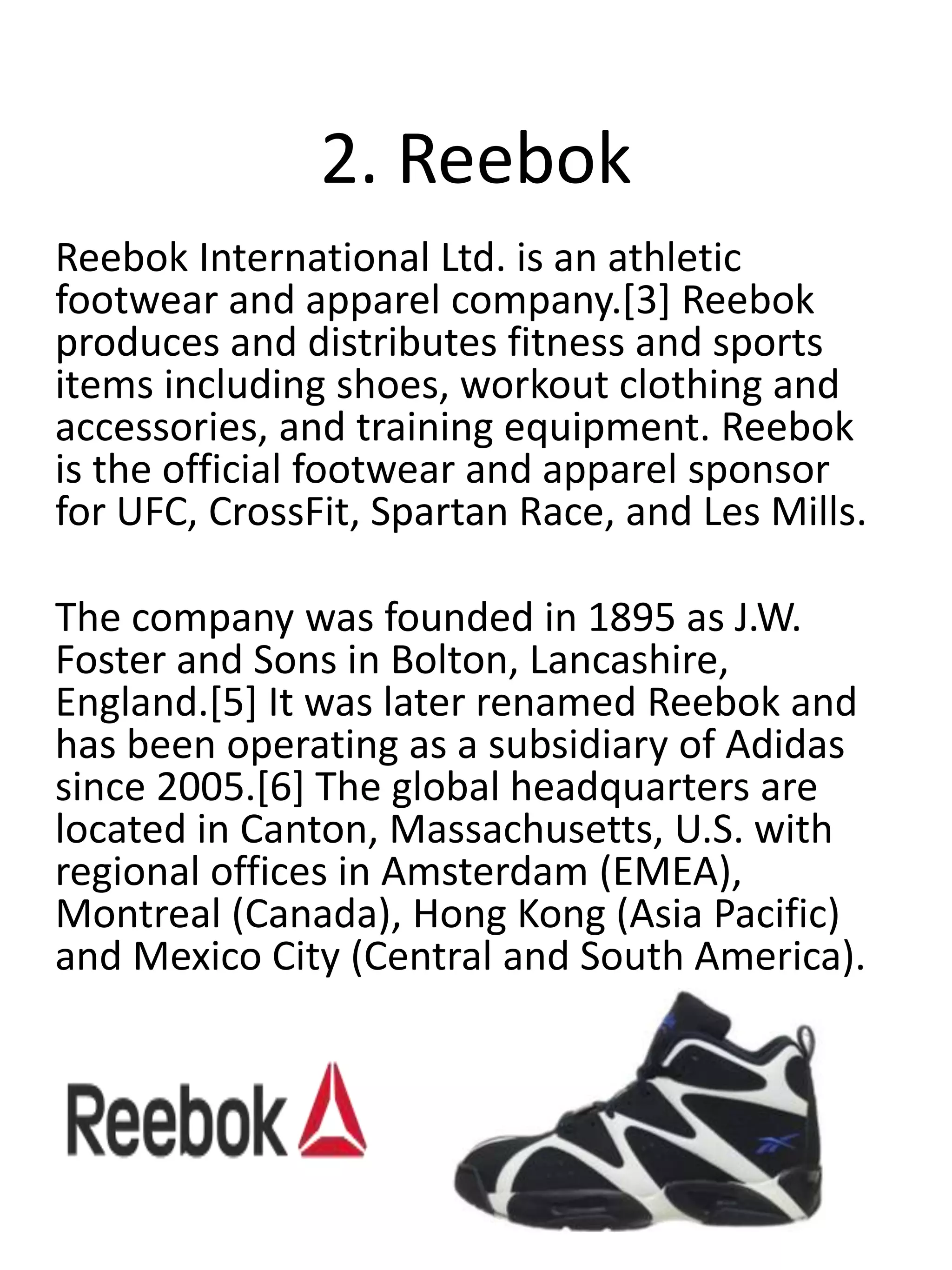2. Reebok
Reebok International Ltd. is an athletic
footwear and apparel company.[3] Reebok
produces and distributes fitness and sports
items including shoes, workout clothing and
accessories, and training equipment. Reebok
is the official footwear and apparel sponsor
for UFC, CrossFit, Spartan Race, and Les Mills.
The company was founded in 1895 as J.W.
Foster and Sons in Bolton, Lancashire,
England.[5] It was later renamed Reebok and
has been operating as a subsidiary of Adidas
since 2005.[6] The global headquarters are
located in Canton, Massachusetts, U.S. with
regional offices in Amsterdam (EMEA),
Montreal (Canada), Hong Kong (Asia Pacific)
and Mexico City (Central and South America).
 