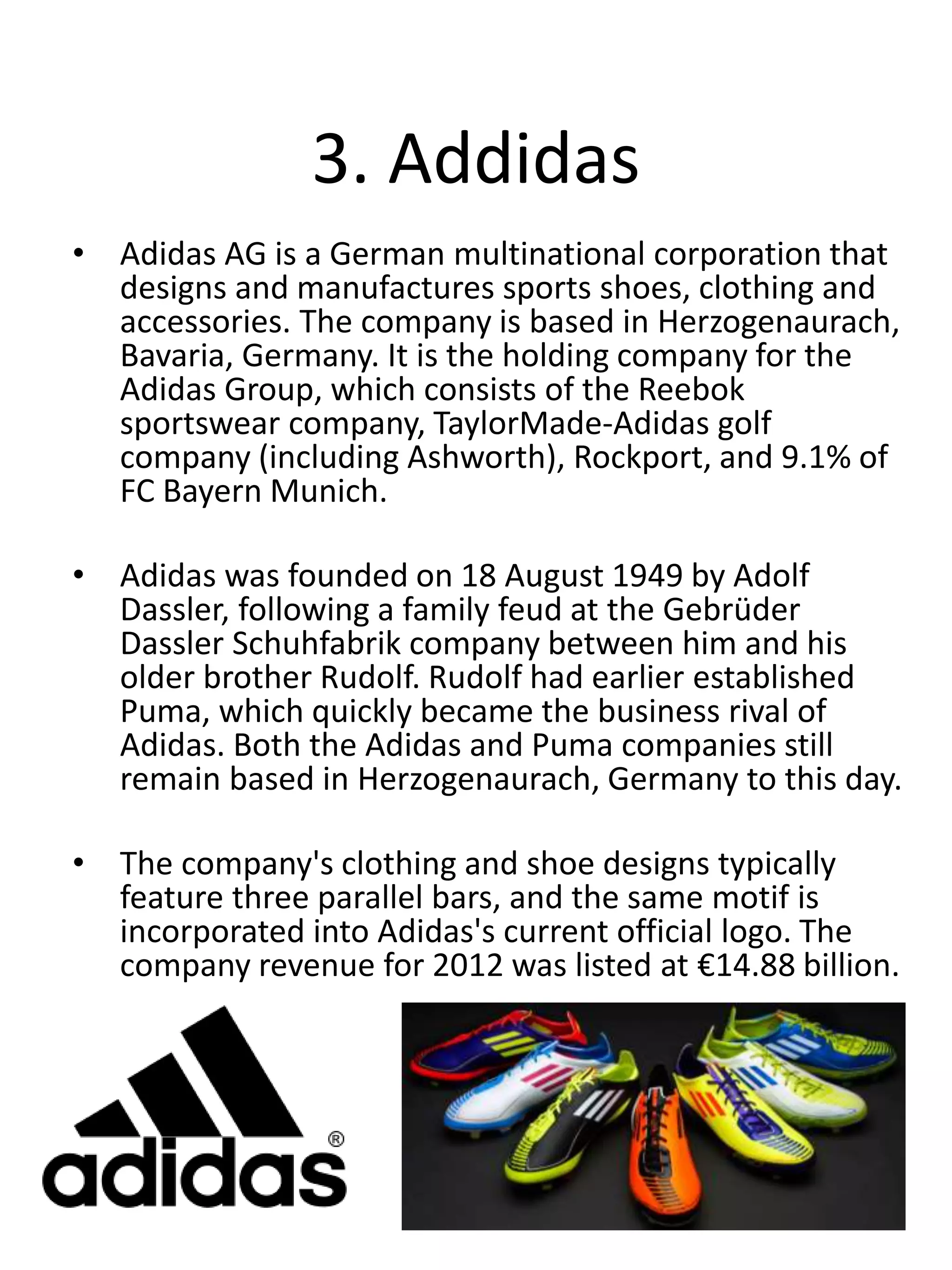 3. Addidas
• Adidas AG is a German multinational corporation that
designs and manufactures sports shoes, clothing and
accessories. The company is based in Herzogenaurach,
Bavaria, Germany. It is the holding company for the
Adidas Group, which consists of the Reebok
sportswear company, TaylorMade-Adidas golf
company (including Ashworth), Rockport, and 9.1% of
FC Bayern Munich.
• Adidas was founded on 18 August 1949 by Adolf
Dassler, following a family feud at the Gebrüder
Dassler Schuhfabrik company between him and his
older brother Rudolf. Rudolf had earlier established
Puma, which quickly became the business rival of
Adidas. Both the Adidas and Puma companies still
remain based in Herzogenaurach, Germany to this day.
• The company's clothing and shoe designs typically
feature three parallel bars, and the same motif is
incorporated into Adidas's current official logo. The
company revenue for 2012 was listed at €14.88 billion.
 