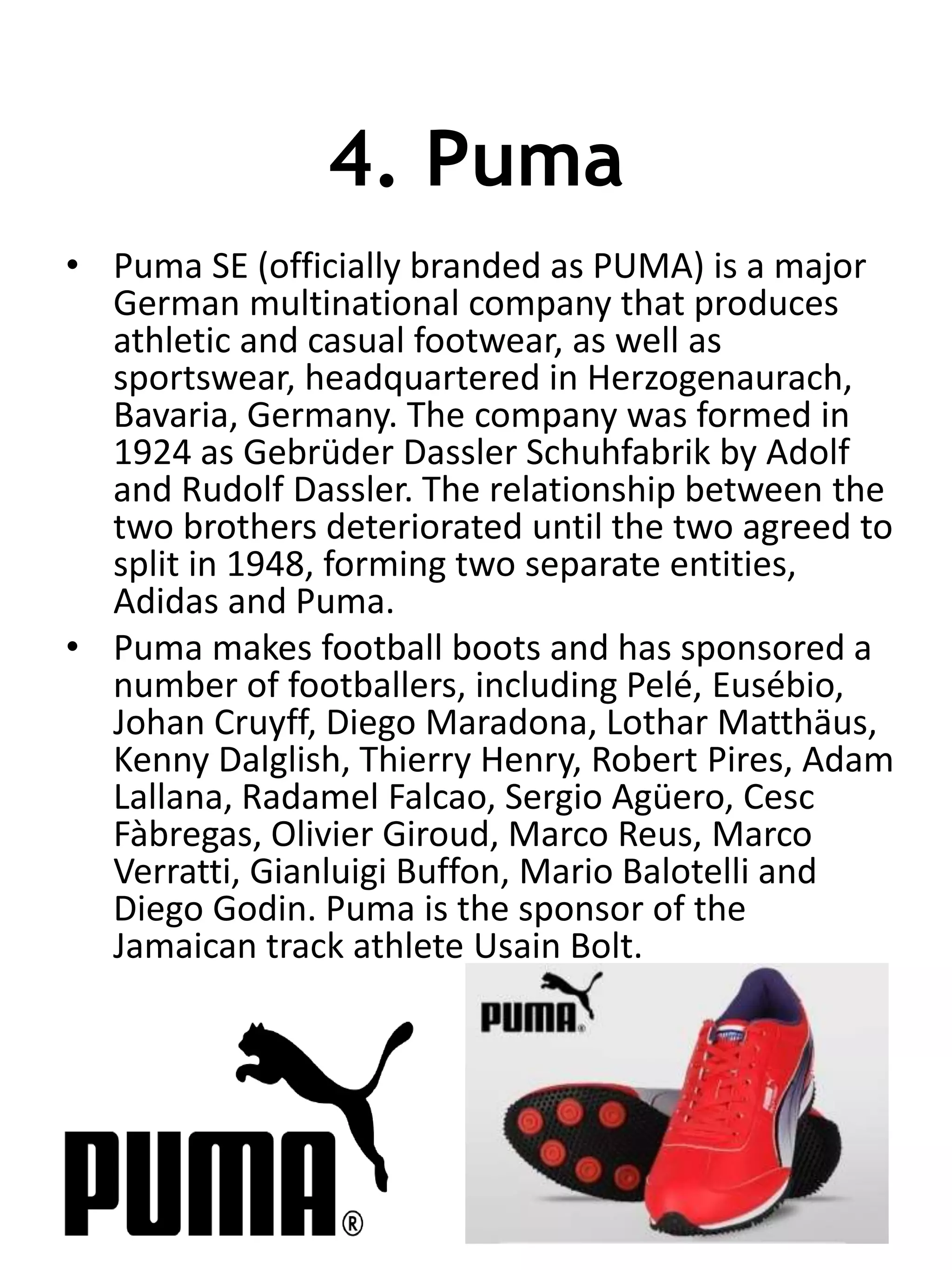 4. Puma
• Puma SE (officially branded as PUMA) is a major
German multinational company that produces
athletic and casual footwear, as well as
sportswear, headquartered in Herzogenaurach,
Bavaria, Germany. The company was formed in
1924 as Gebrüder Dassler Schuhfabrik by Adolf
and Rudolf Dassler. The relationship between the
two brothers deteriorated until the two agreed to
split in 1948, forming two separate entities,
Adidas and Puma.
• Puma makes football boots and has sponsored a
number of footballers, including Pelé, Eusébio,
Johan Cruyff, Diego Maradona, Lothar Matthäus,
Kenny Dalglish, Thierry Henry, Robert Pires, Adam
Lallana, Radamel Falcao, Sergio Agüero, Cesc
Fàbregas, Olivier Giroud, Marco Reus, Marco
Verratti, Gianluigi Buffon, Mario Balotelli and
Diego Godin. Puma is the sponsor of the
Jamaican track athlete Usain Bolt.
 