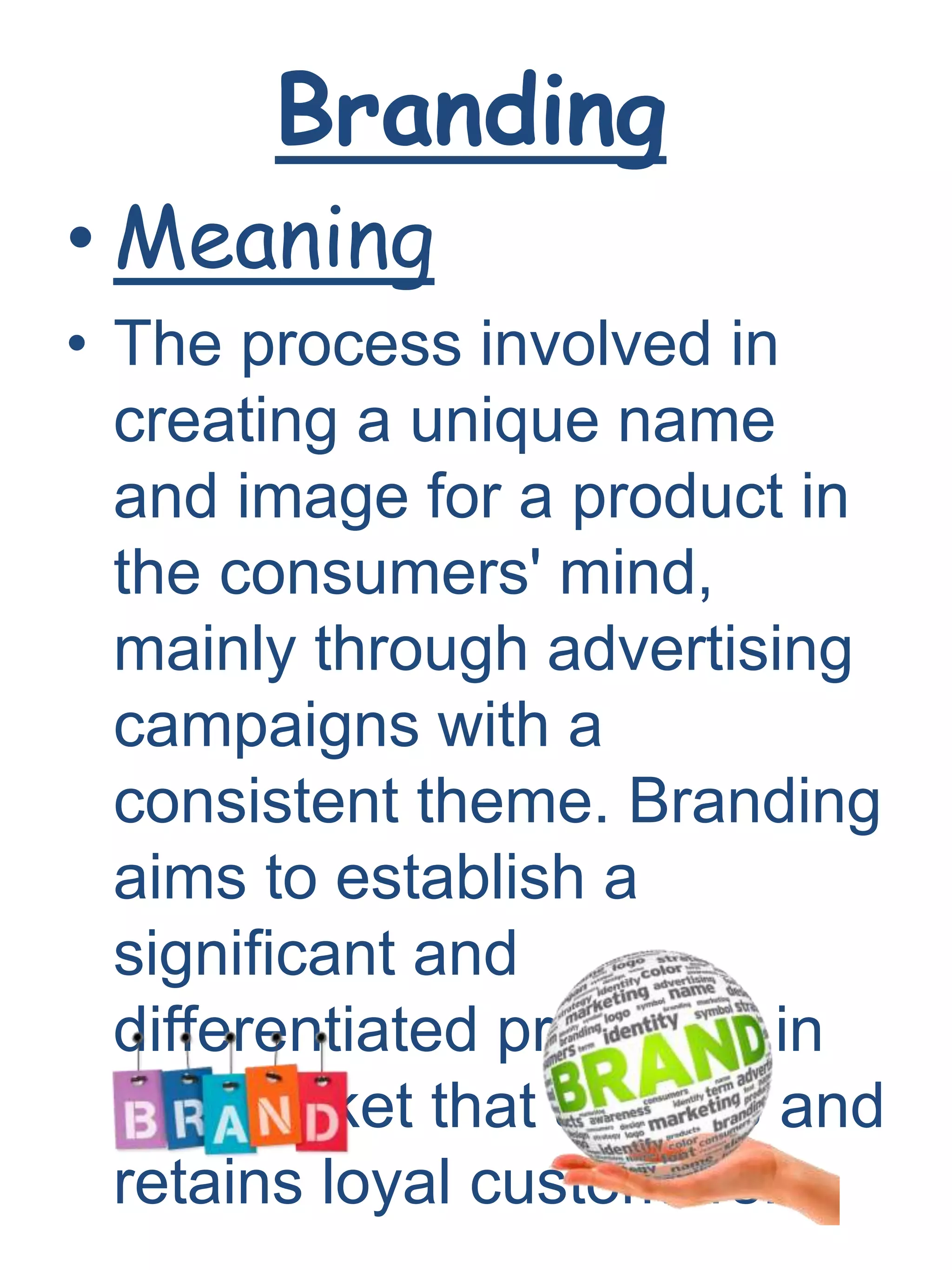 Branding
• Meaning
• The process involved in
creating a unique name
and image for a product in
the consumers' mind,
mainly through advertising
campaigns with a
consistent theme. Branding
aims to establish a
significant and
differentiated presence in
the market that attracts and
retains loyal customers.
 