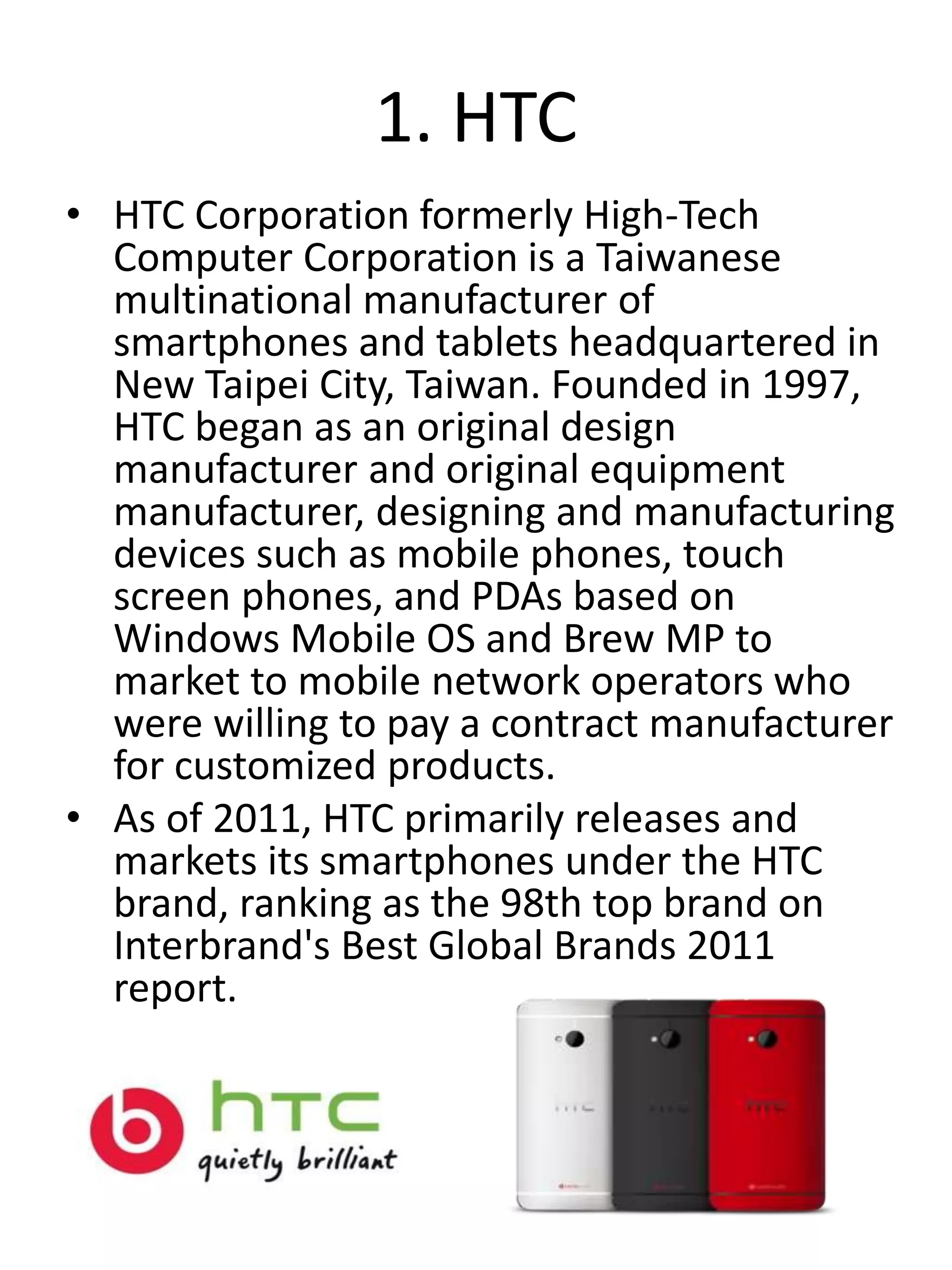 1. HTC
• HTC Corporation formerly High-Tech
Computer Corporation is a Taiwanese
multinational manufacturer of
smartphones and tablets headquartered in
New Taipei City, Taiwan. Founded in 1997,
HTC began as an original design
manufacturer and original equipment
manufacturer, designing and manufacturing
devices such as mobile phones, touch
screen phones, and PDAs based on
Windows Mobile OS and Brew MP to
market to mobile network operators who
were willing to pay a contract manufacturer
for customized products.
• As of 2011, HTC primarily releases and
markets its smartphones under the HTC
brand, ranking as the 98th top brand on
Interbrand's Best Global Brands 2011
report.
 