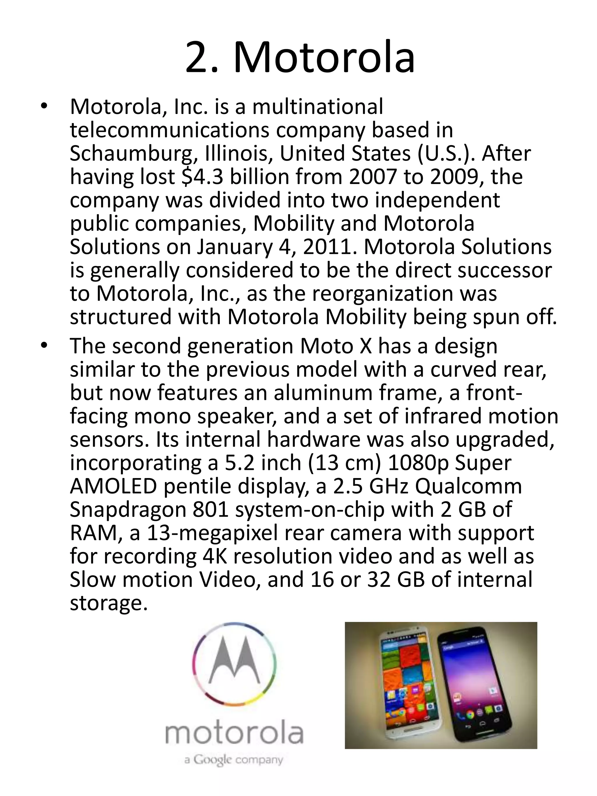 2. Motorola
• Motorola, Inc. is a multinational
telecommunications company based in
Schaumburg, Illinois, United States (U.S.). After
having lost $4.3 billion from 2007 to 2009, the
company was divided into two independent
public companies, Mobility and Motorola
Solutions on January 4, 2011. Motorola Solutions
is generally considered to be the direct successor
to Motorola, Inc., as the reorganization was
structured with Motorola Mobility being spun off.
• The second generation Moto X has a design
similar to the previous model with a curved rear,
but now features an aluminum frame, a front-
facing mono speaker, and a set of infrared motion
sensors. Its internal hardware was also upgraded,
incorporating a 5.2 inch (13 cm) 1080p Super
AMOLED pentile display, a 2.5 GHz Qualcomm
Snapdragon 801 system-on-chip with 2 GB of
RAM, a 13-megapixel rear camera with support
for recording 4K resolution video and as well as
Slow motion Video, and 16 or 32 GB of internal
storage.
 