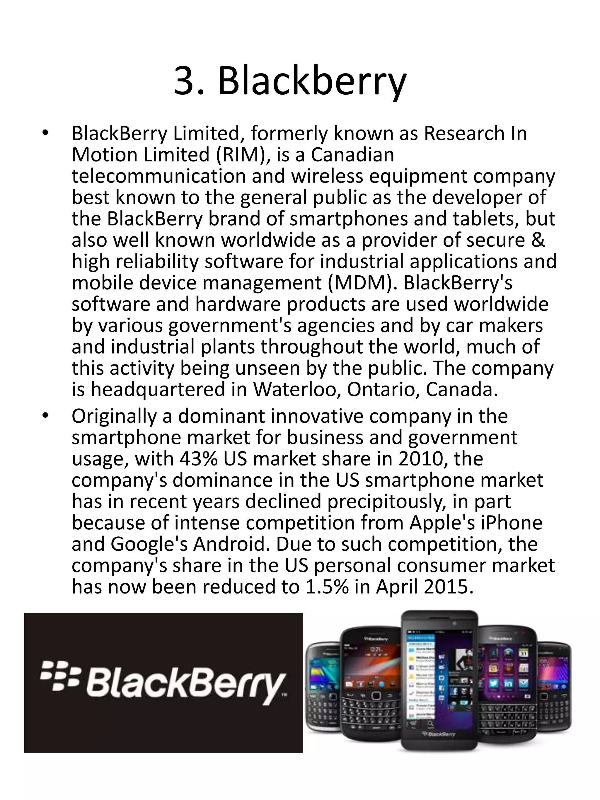 3. Blackberry
• BlackBerry Limited, formerly known as Research In
Motion Limited (RIM), is a Canadian
telecommunication and wireless equipment company
best known to the general public as the developer of
the BlackBerry brand of smartphones and tablets, but
also well known worldwide as a provider of secure &
high reliability software for industrial applications and
mobile device management (MDM). BlackBerry's
software and hardware products are used worldwide
by various government's agencies and by car makers
and industrial plants throughout the world, much of
this activity being unseen by the public. The company
is headquartered in Waterloo, Ontario, Canada.
• Originally a dominant innovative company in the
smartphone market for business and government
usage, with 43% US market share in 2010, the
company's dominance in the US smartphone market
has in recent years declined precipitously, in part
because of intense competition from Apple's iPhone
and Google's Android. Due to such competition, the
company's share in the US personal consumer market
has now been reduced to 1.5% in April 2015.
 