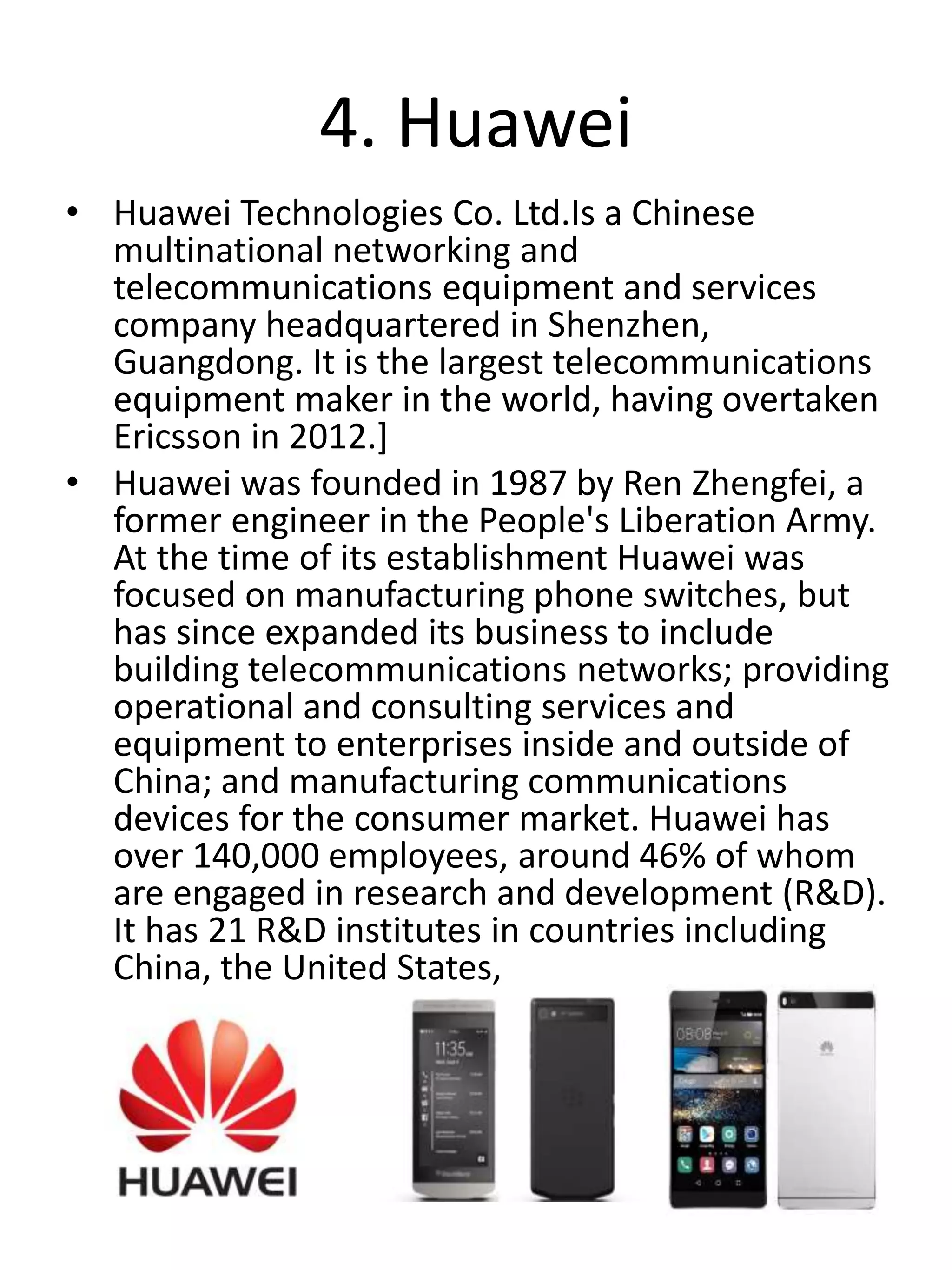 4. Huawei
• Huawei Technologies Co. Ltd.Is a Chinese
multinational networking and
telecommunications equipment and services
company headquartered in Shenzhen,
Guangdong. It is the largest telecommunications
equipment maker in the world, having overtaken
Ericsson in 2012.]
• Huawei was founded in 1987 by Ren Zhengfei, a
former engineer in the People's Liberation Army.
At the time of its establishment Huawei was
focused on manufacturing phone switches, but
has since expanded its business to include
building telecommunications networks; providing
operational and consulting services and
equipment to enterprises inside and outside of
China; and manufacturing communications
devices for the consumer market. Huawei has
over 140,000 employees, around 46% of whom
are engaged in research and development (R&D).
It has 21 R&D institutes in countries including
China, the United States,
 