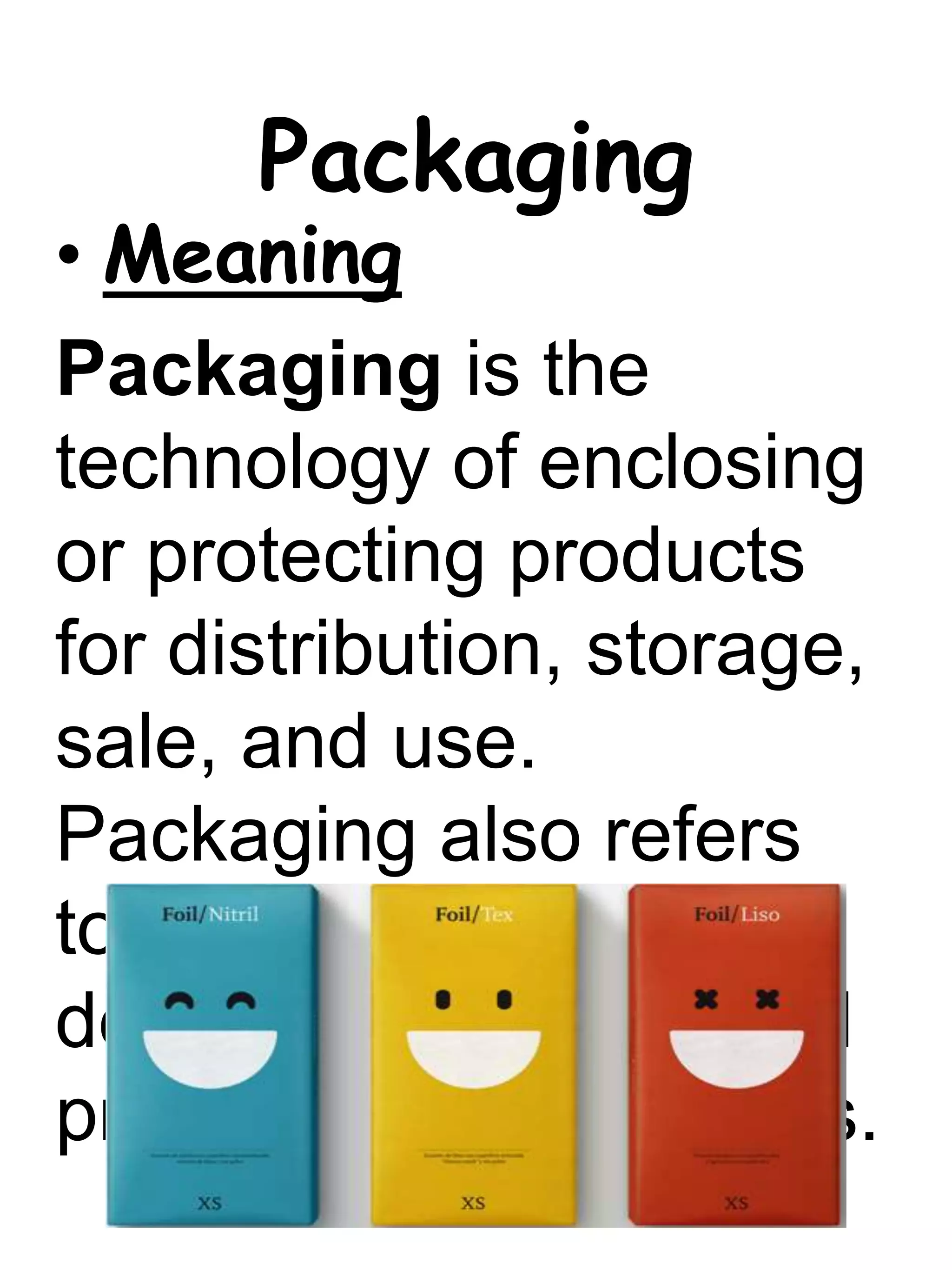 Packaging
• Meaning
Packaging is the
technology of enclosing
or protecting products
for distribution, storage,
sale, and use.
Packaging also refers
to the process of
design, evaluation, and
production of packages.
 