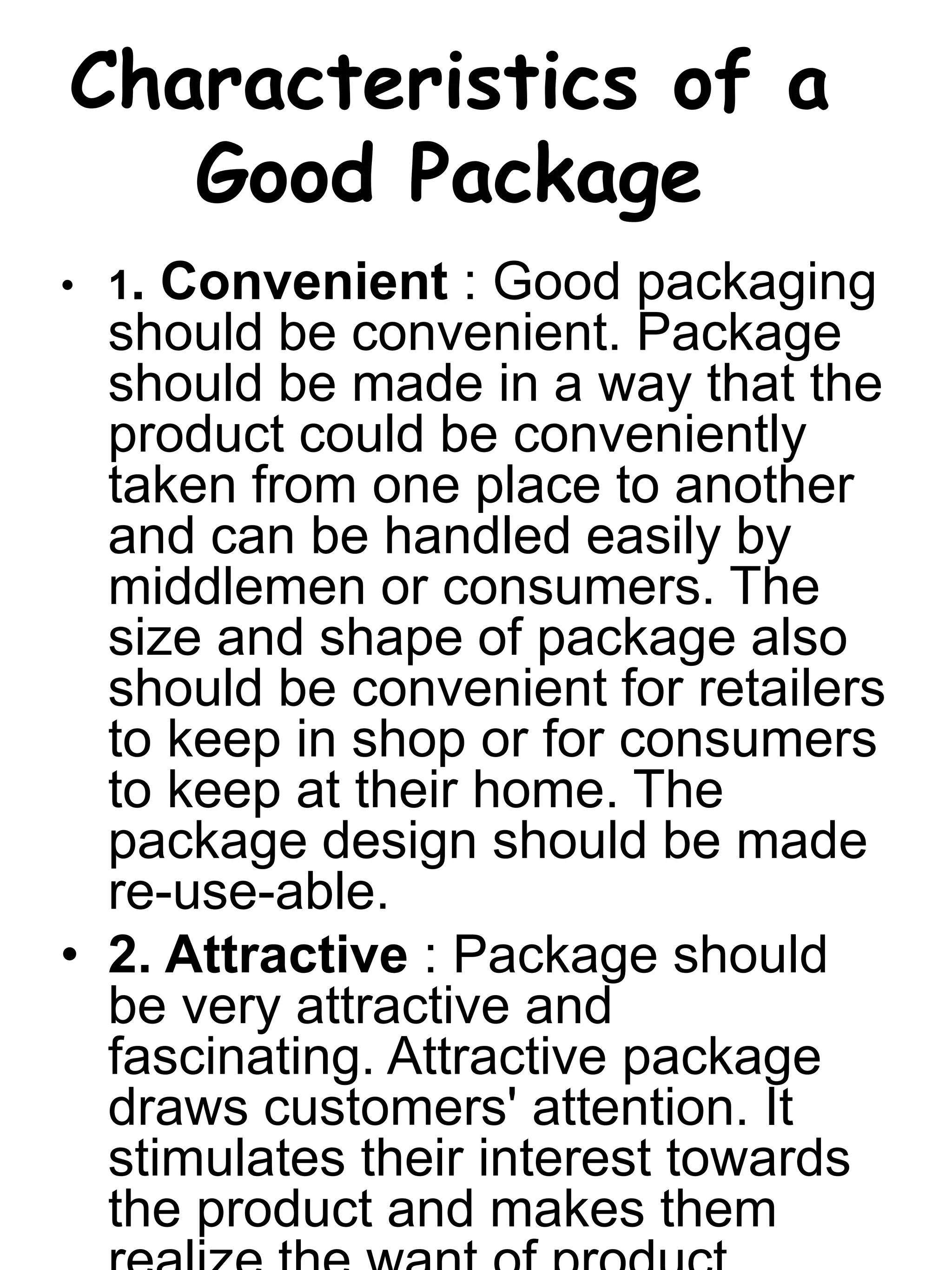 Characteristics of a
Good Package
• 1. Convenient : Good packaging
should be convenient. Package
should be made in a way that the
product could be conveniently
taken from one place to another
and can be handled easily by
middlemen or consumers. The
size and shape of package also
should be convenient for retailers
to keep in shop or for consumers
to keep at their home. The
package design should be made
re-use-able.
• 2. Attractive : Package should
be very attractive and
fascinating. Attractive package
draws customers' attention. It
stimulates their interest towards
the product and makes them
 