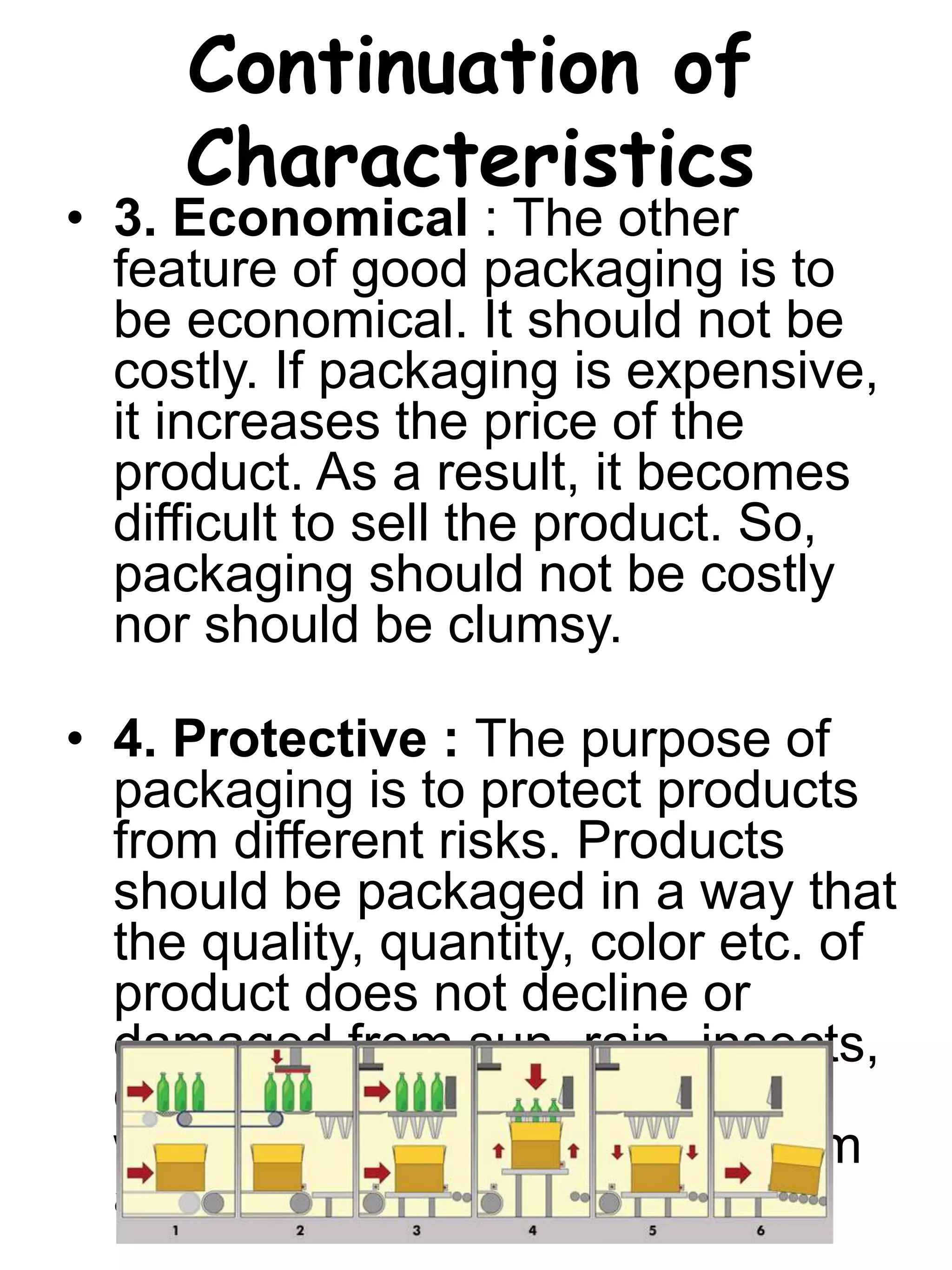 Continuation of
Characteristics
• 3. Economical : The other
feature of good packaging is to
be economical. It should not be
costly. If packaging is expensive,
it increases the price of the
product. As a result, it becomes
difficult to sell the product. So,
packaging should not be costly
nor should be clumsy.
• 4. Protective : The purpose of
packaging is to protect products
from different risks. Products
should be packaged in a way that
the quality, quantity, color etc. of
product does not decline or
damaged from sun, rain, insects,
dust etc. Only the packaging,
which can protect products from
all risk, is a good packaging.
 