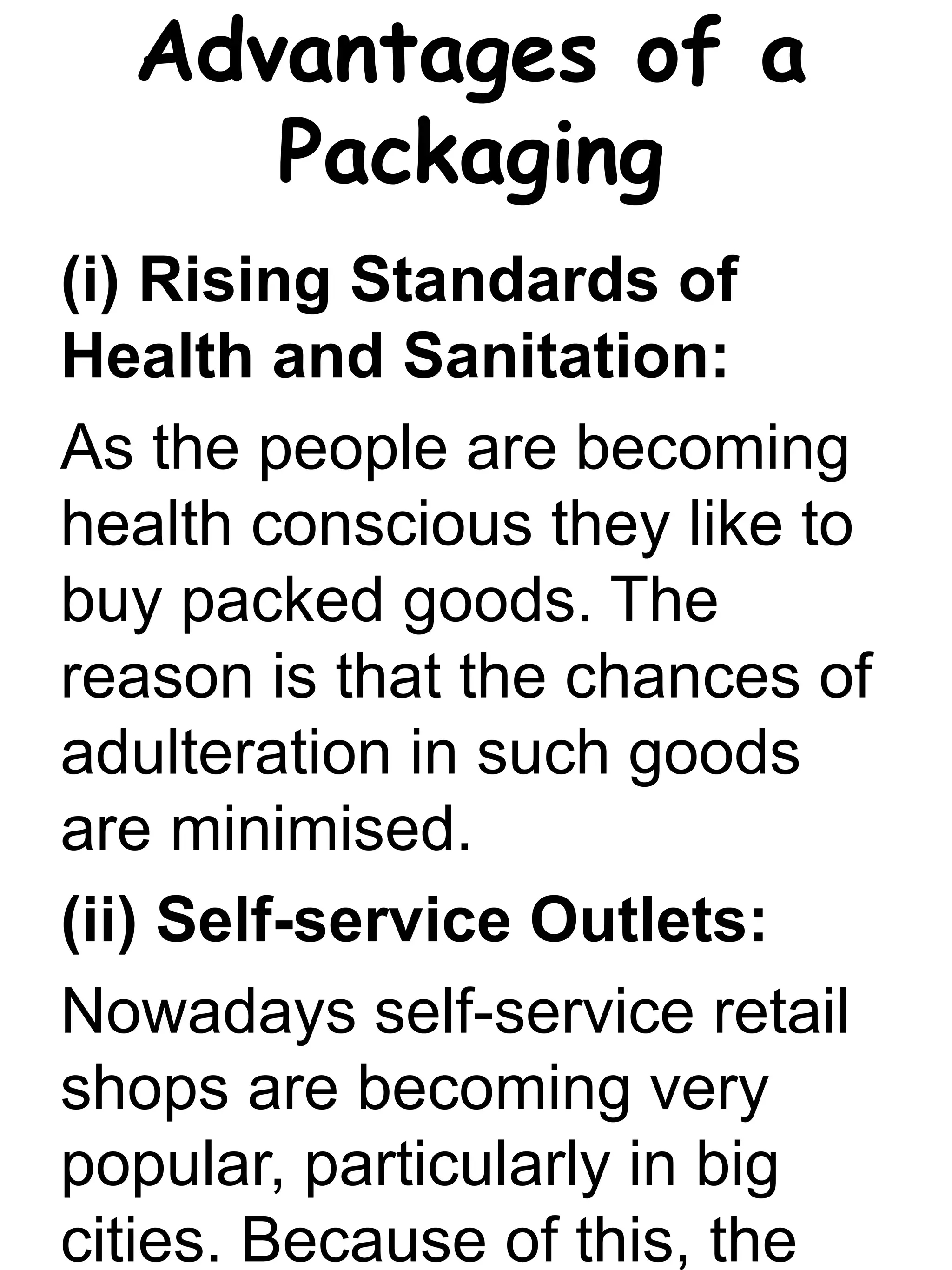 Advantages of a
Packaging
(i) Rising Standards of
Health and Sanitation:
As the people are becoming
health conscious they like to
buy packed goods. The
reason is that the chances of
adulteration in such goods
are minimised.
(ii) Self-service Outlets:
Nowadays self-service retail
shops are becoming very
popular, particularly in big
cities. Because of this, the
 