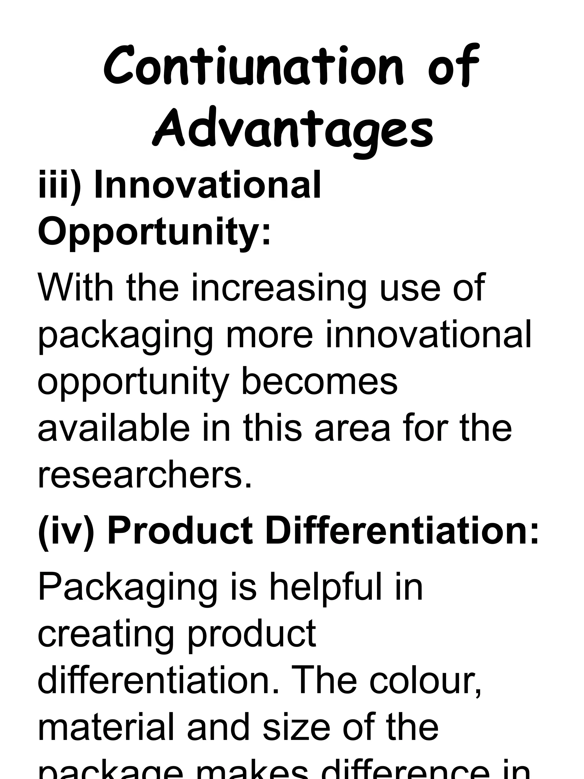 Contiunation of
Advantages
iii) Innovational
Opportunity:
With the increasing use of
packaging more innovational
opportunity becomes
available in this area for the
researchers.
(iv) Product Differentiation:
Packaging is helpful in
creating product
differentiation. The colour,
material and size of the
 