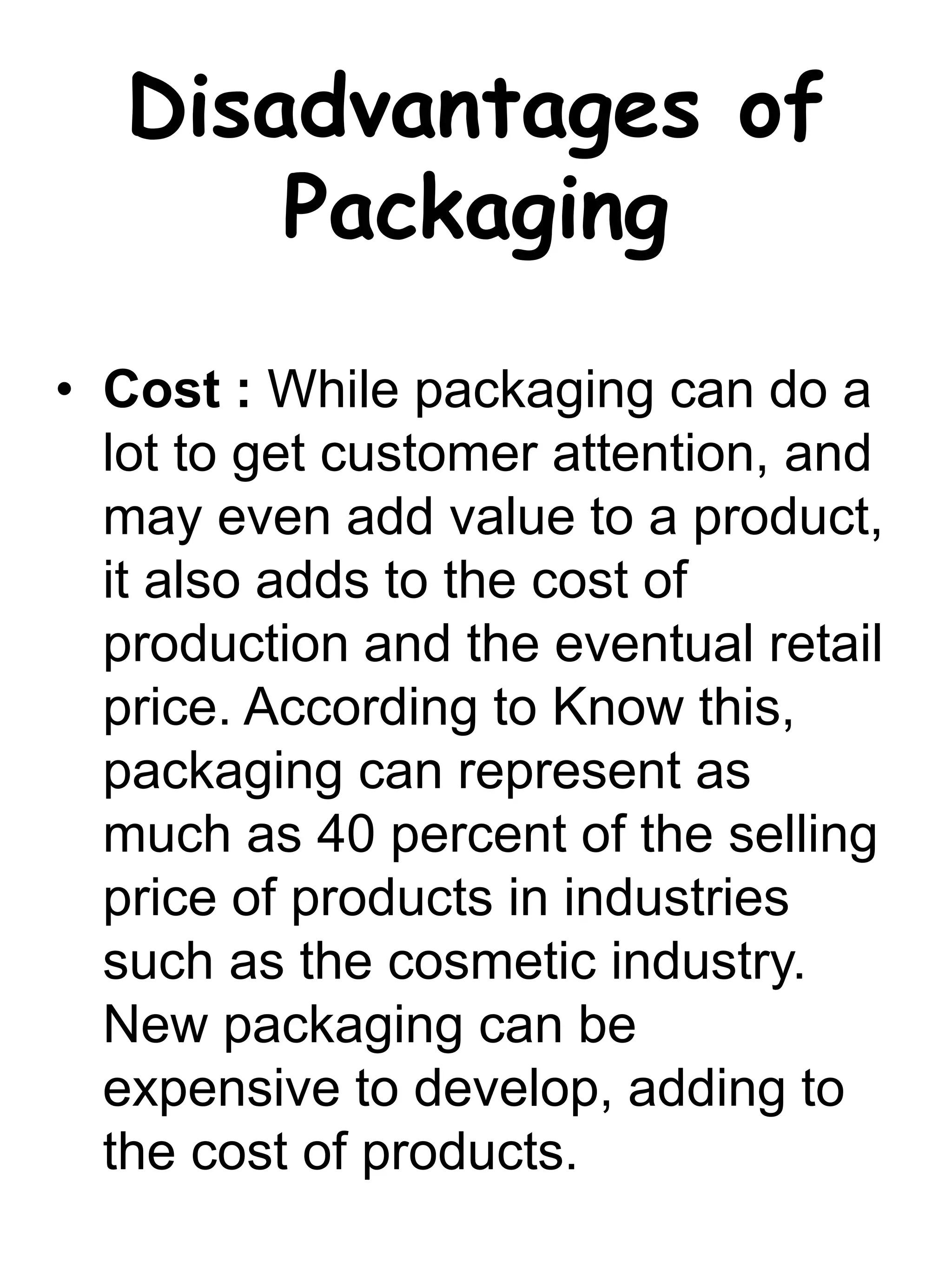 Disadvantages of
Packaging
• Cost : While packaging can do a
lot to get customer attention, and
may even add value to a product,
it also adds to the cost of
production and the eventual retail
price. According to Know this,
packaging can represent as
much as 40 percent of the selling
price of products in industries
such as the cosmetic industry.
New packaging can be
expensive to develop, adding to
the cost of products.
 