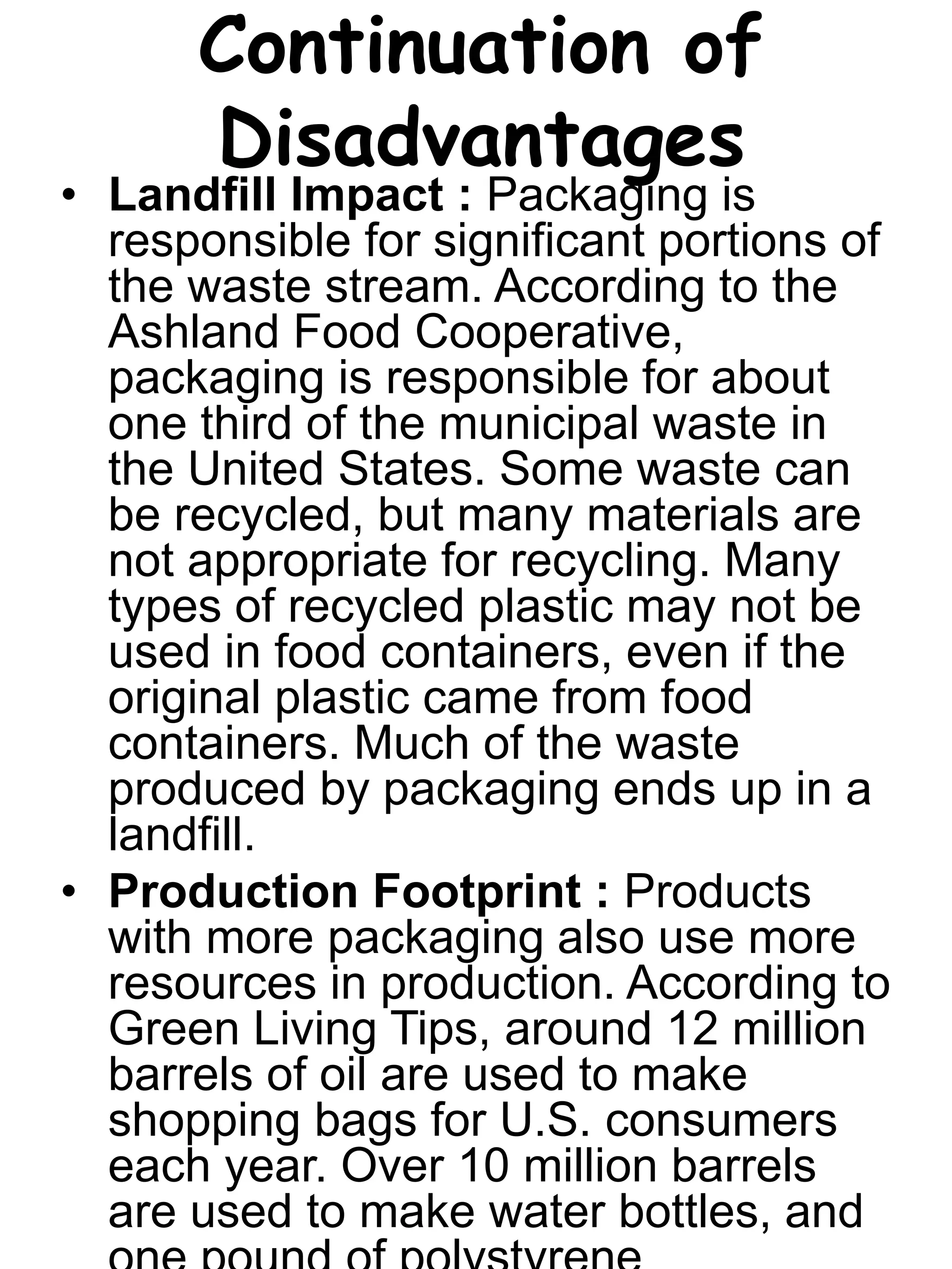 Continuation of
Disadvantages
• Landfill Impact : Packaging is
responsible for significant portions of
the waste stream. According to the
Ashland Food Cooperative,
packaging is responsible for about
one third of the municipal waste in
the United States. Some waste can
be recycled, but many materials are
not appropriate for recycling. Many
types of recycled plastic may not be
used in food containers, even if the
original plastic came from food
containers. Much of the waste
produced by packaging ends up in a
landfill.
• Production Footprint : Products
with more packaging also use more
resources in production. According to
Green Living Tips, around 12 million
barrels of oil are used to make
shopping bags for U.S. consumers
each year. Over 10 million barrels
are used to make water bottles, and
 