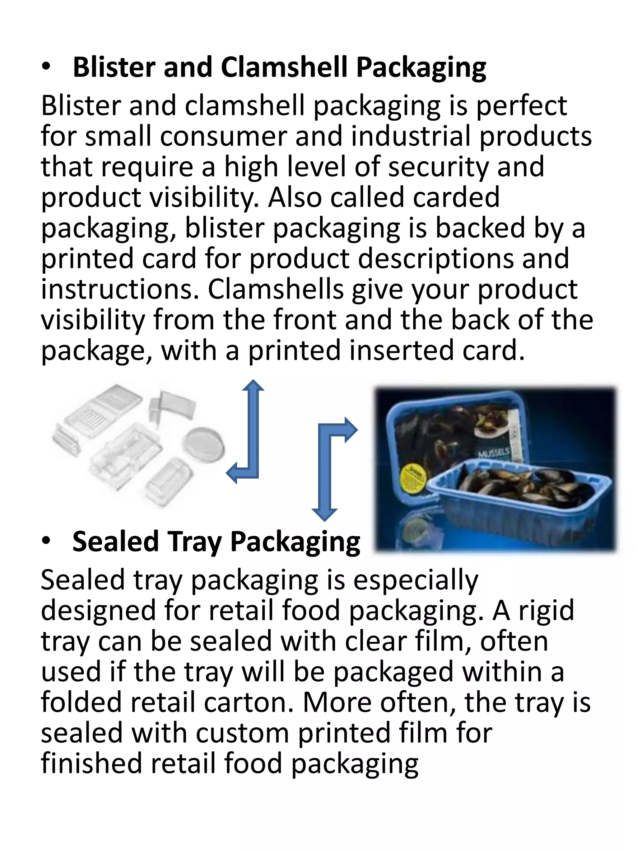 • Blister and Clamshell Packaging
Blister and clamshell packaging is perfect
for small consumer and industrial products
that require a high level of security and
product visibility. Also called carded
packaging, blister packaging is backed by a
printed card for product descriptions and
instructions. Clamshells give your product
visibility from the front and the back of the
package, with a printed inserted card.
• Sealed Tray Packaging
Sealed tray packaging is especially
designed for retail food packaging. A rigid
tray can be sealed with clear film, often
used if the tray will be packaged within a
folded retail carton. More often, the tray is
sealed with custom printed film for
finished retail food packaging
 