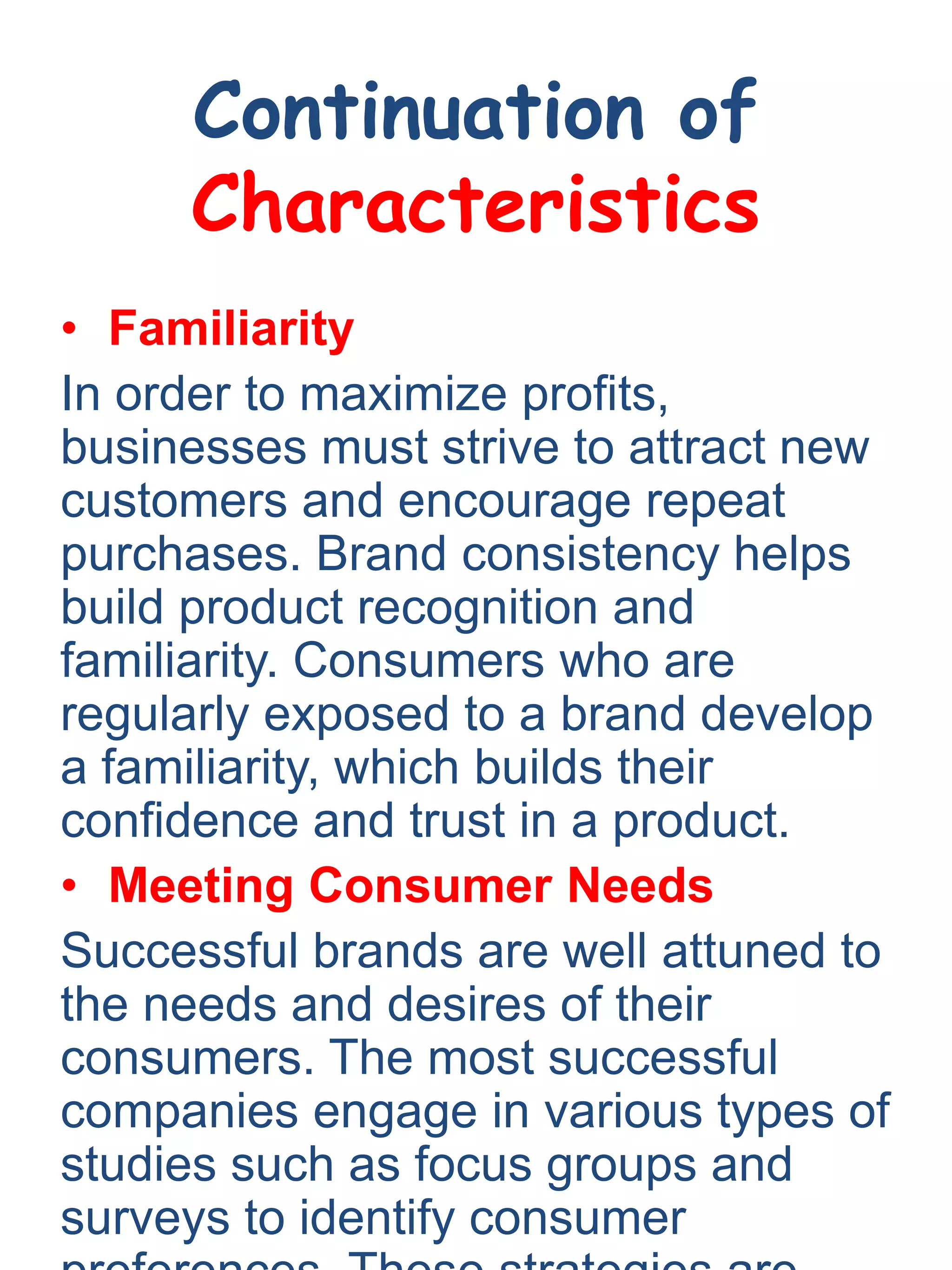 Continuation of
Characteristics
• Familiarity
In order to maximize profits,
businesses must strive to attract new
customers and encourage repeat
purchases. Brand consistency helps
build product recognition and
familiarity. Consumers who are
regularly exposed to a brand develop
a familiarity, which builds their
confidence and trust in a product.
• Meeting Consumer Needs
Successful brands are well attuned to
the needs and desires of their
consumers. The most successful
companies engage in various types of
studies such as focus groups and
surveys to identify consumer
 