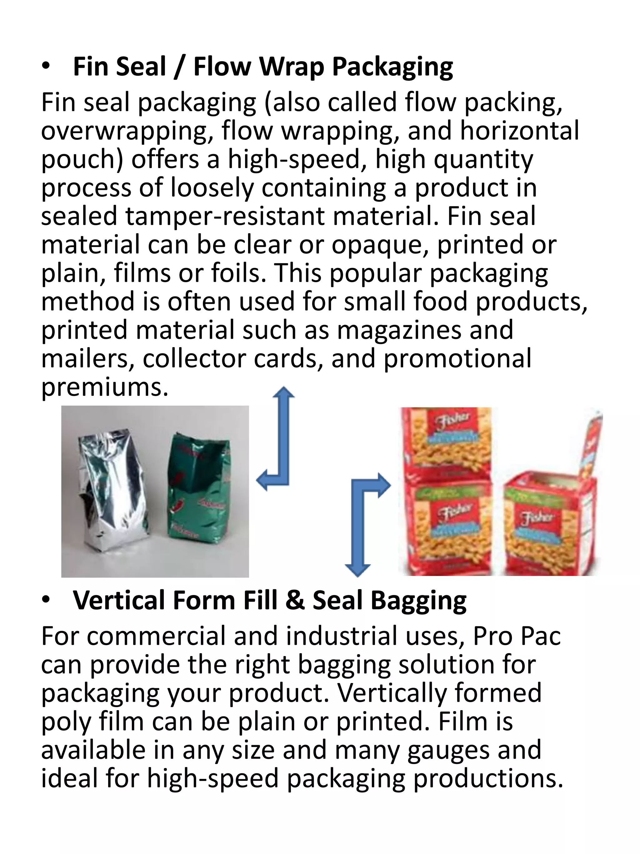 • Fin Seal / Flow Wrap Packaging
Fin seal packaging (also called flow packing,
overwrapping, flow wrapping, and horizontal
pouch) offers a high-speed, high quantity
process of loosely containing a product in
sealed tamper-resistant material. Fin seal
material can be clear or opaque, printed or
plain, films or foils. This popular packaging
method is often used for small food products,
printed material such as magazines and
mailers, collector cards, and promotional
premiums.
• Vertical Form Fill & Seal Bagging
For commercial and industrial uses, Pro Pac
can provide the right bagging solution for
packaging your product. Vertically formed
poly film can be plain or printed. Film is
available in any size and many gauges and
ideal for high-speed packaging productions.
 