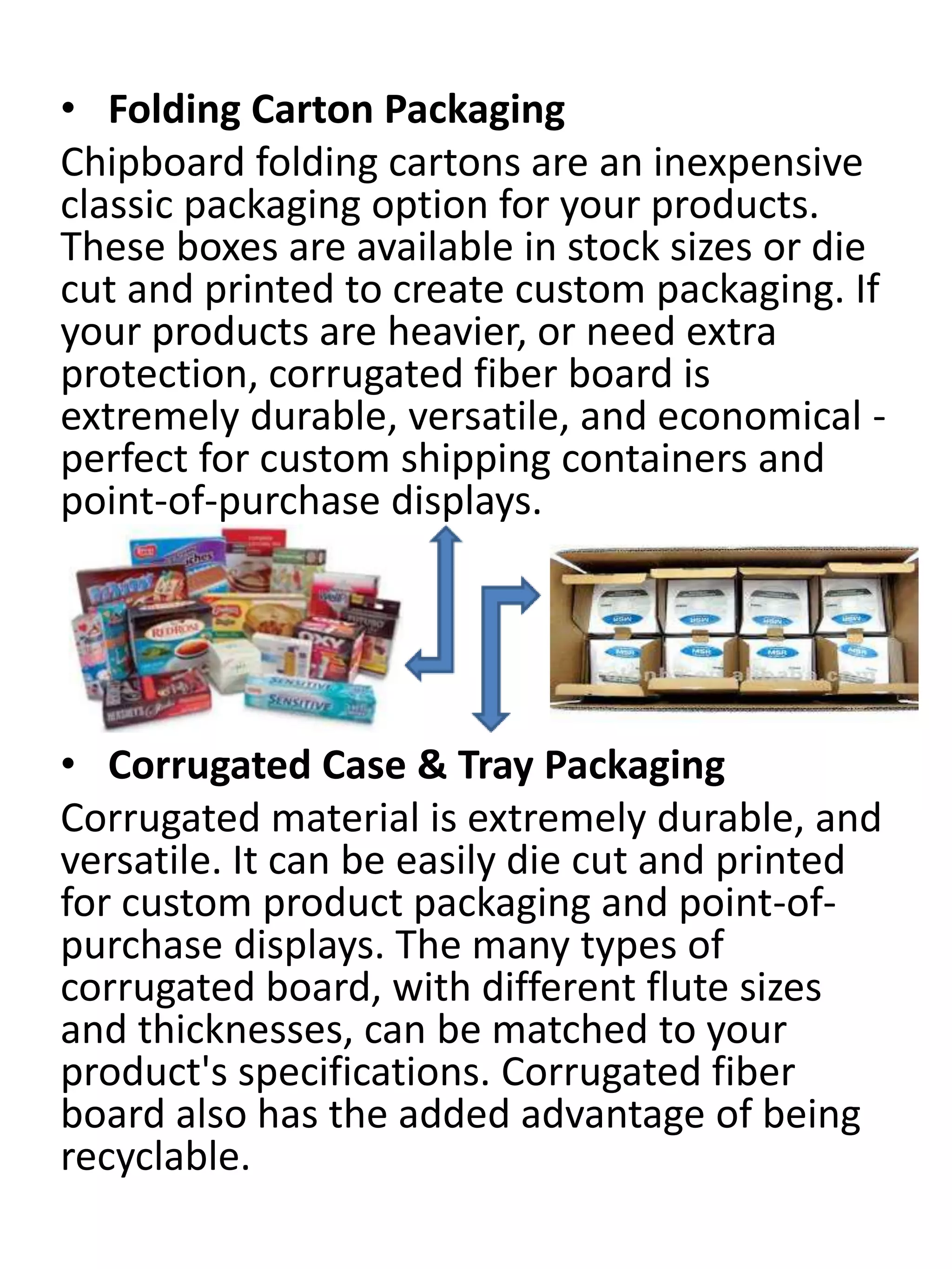 • Folding Carton Packaging
Chipboard folding cartons are an inexpensive
classic packaging option for your products.
These boxes are available in stock sizes or die
cut and printed to create custom packaging. If
your products are heavier, or need extra
protection, corrugated fiber board is
extremely durable, versatile, and economical -
perfect for custom shipping containers and
point-of-purchase displays.
• Corrugated Case & Tray Packaging
Corrugated material is extremely durable, and
versatile. It can be easily die cut and printed
for custom product packaging and point-of-
purchase displays. The many types of
corrugated board, with different flute sizes
and thicknesses, can be matched to your
product's specifications. Corrugated fiber
board also has the added advantage of being
recyclable.
 