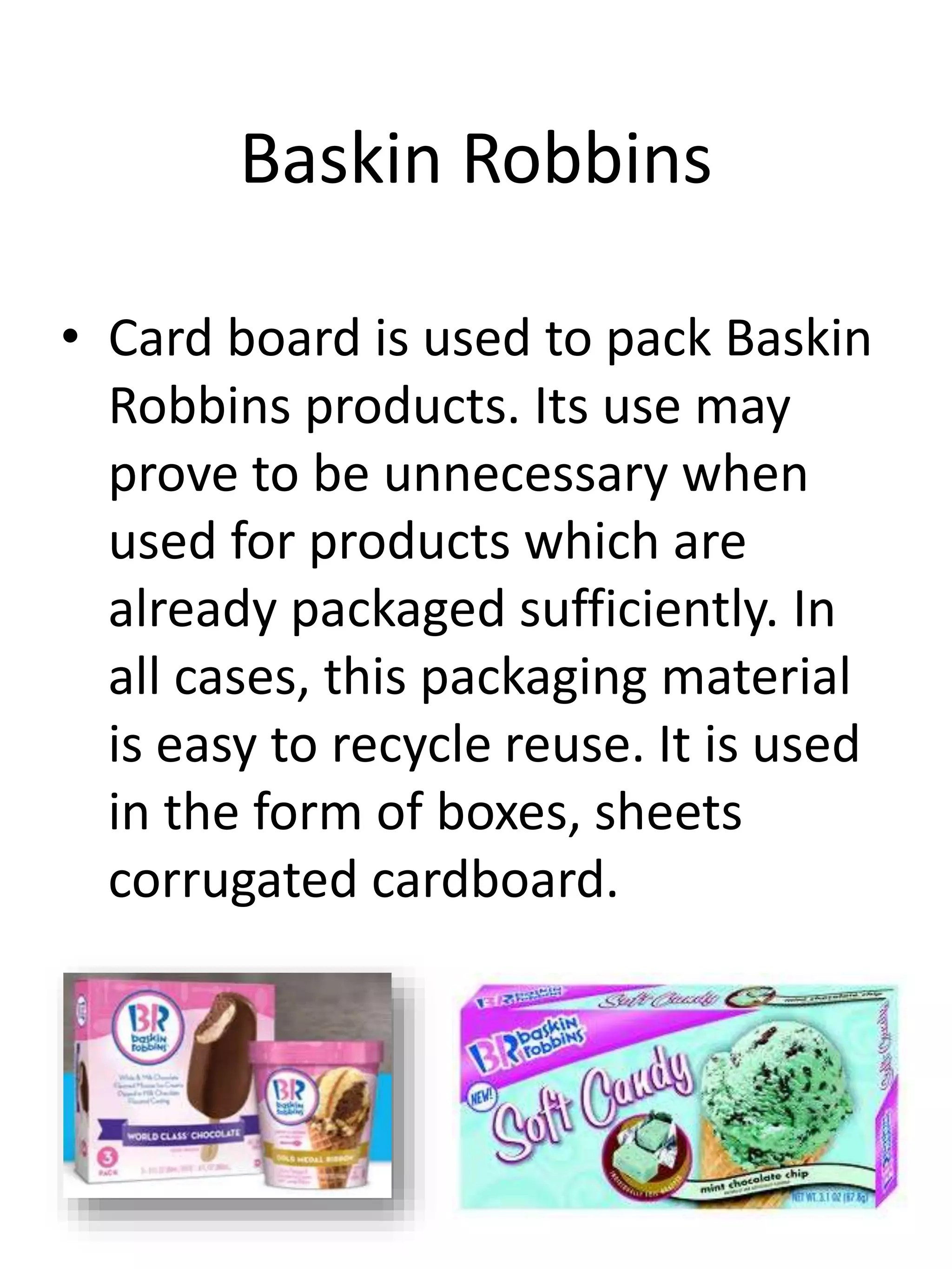 Baskin Robbins
• Card board is used to pack Baskin
Robbins products. Its use may
prove to be unnecessary when
used for products which are
already packaged sufficiently. In
all cases, this packaging material
is easy to recycle reuse. It is used
in the form of boxes, sheets
corrugated cardboard.
 