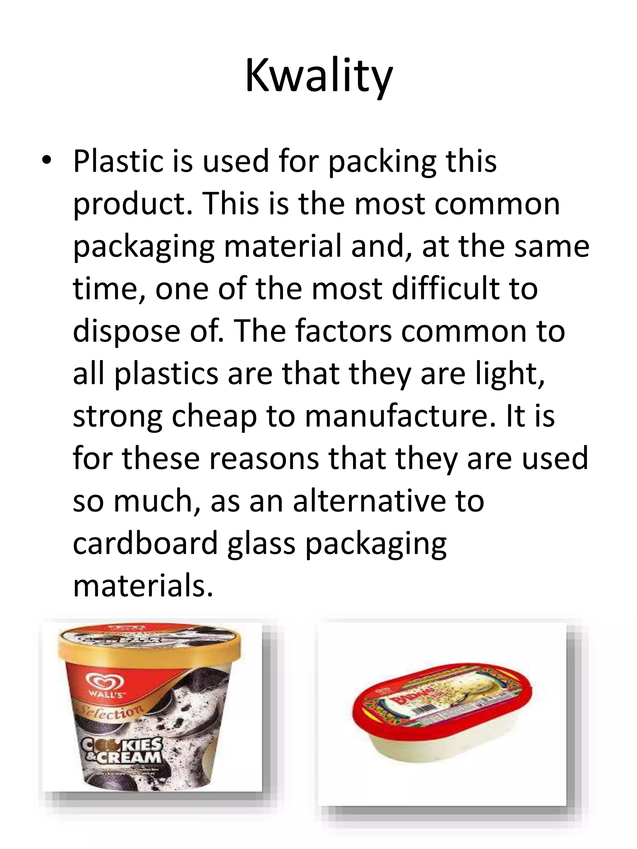 Kwality
• Plastic is used for packing this
product. This is the most common
packaging material and, at the same
time, one of the most difficult to
dispose of. The factors common to
all plastics are that they are light,
strong cheap to manufacture. It is
for these reasons that they are used
so much, as an alternative to
cardboard glass packaging
materials.
 