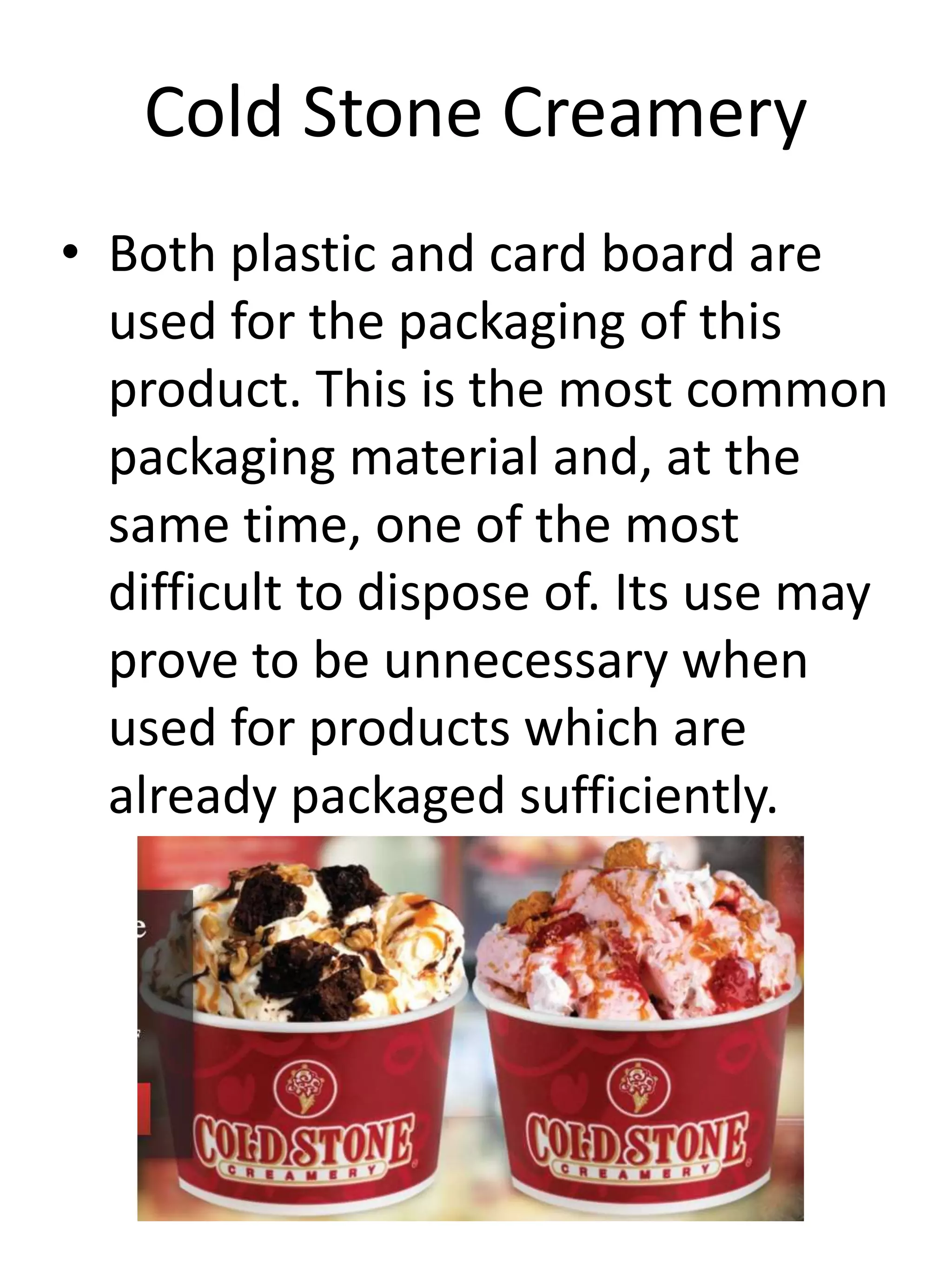 Cold Stone Creamery
• Both plastic and card board are
used for the packaging of this
product. This is the most common
packaging material and, at the
same time, one of the most
difficult to dispose of. Its use may
prove to be unnecessary when
used for products which are
already packaged sufficiently.
 