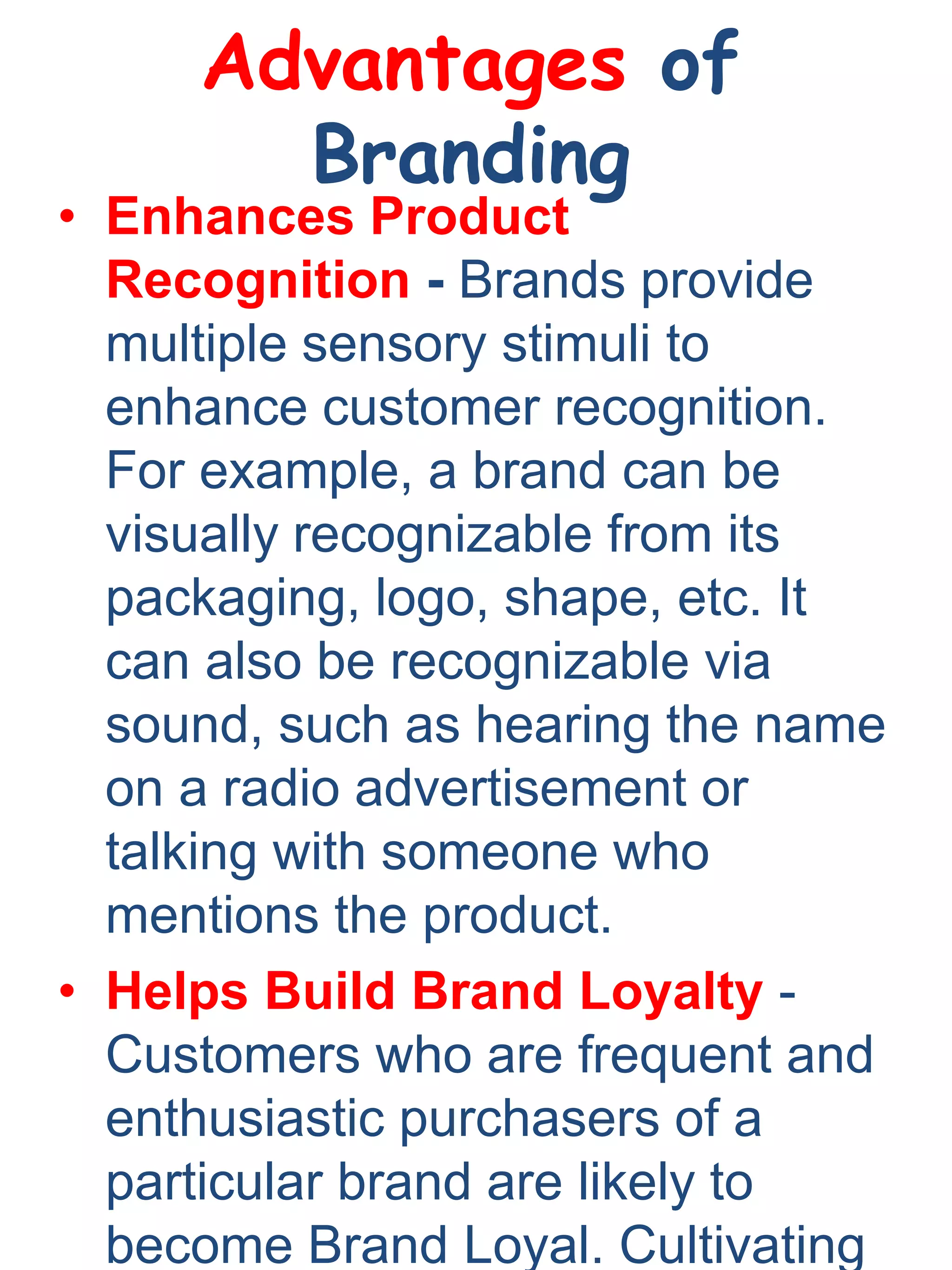 Advantages of
Branding
• Enhances Product
Recognition - Brands provide
multiple sensory stimuli to
enhance customer recognition.
For example, a brand can be
visually recognizable from its
packaging, logo, shape, etc. It
can also be recognizable via
sound, such as hearing the name
on a radio advertisement or
talking with someone who
mentions the product.
• Helps Build Brand Loyalty -
Customers who are frequent and
enthusiastic purchasers of a
particular brand are likely to
become Brand Loyal. Cultivating
 