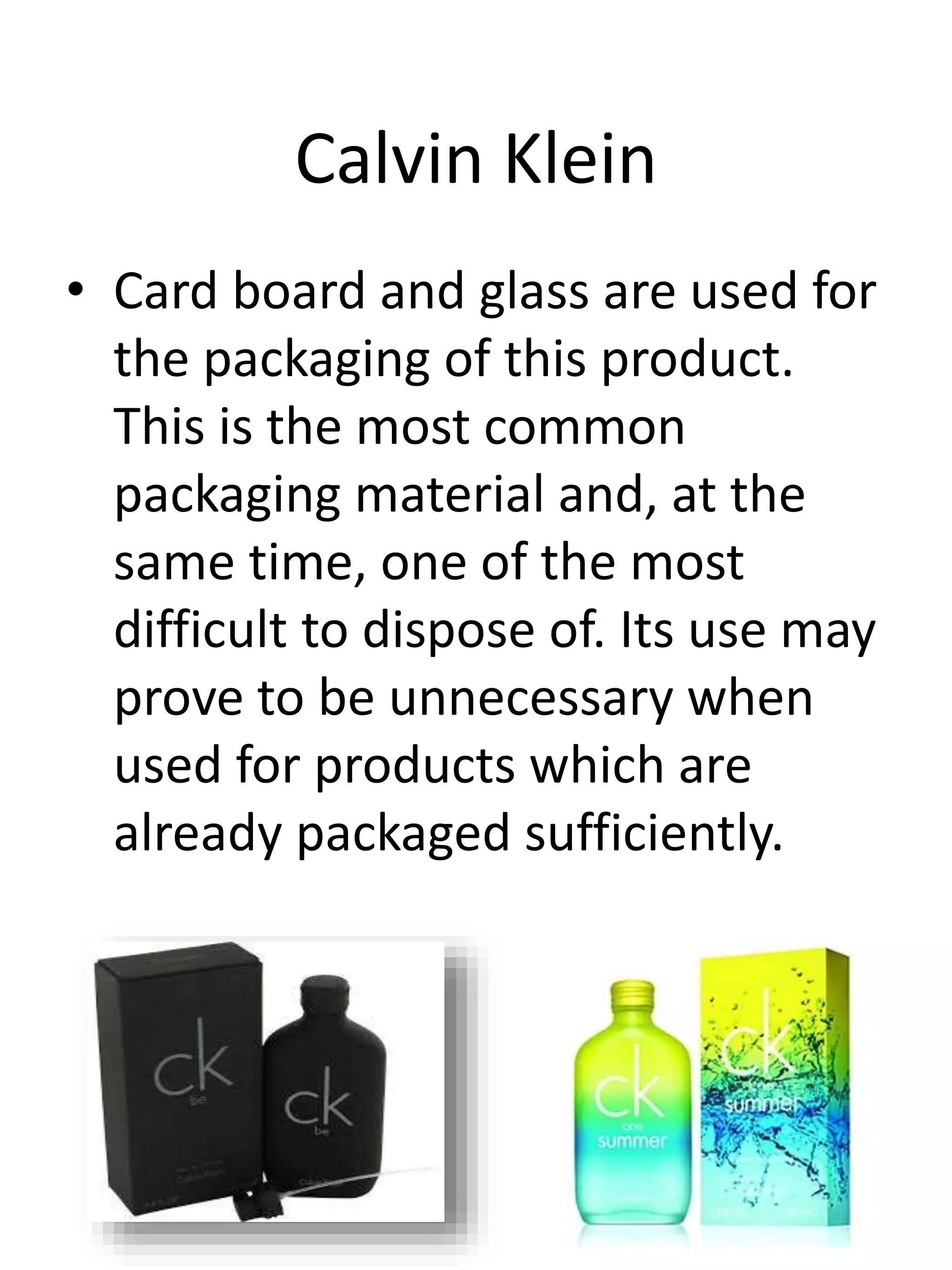 Calvin Klein
• Card board and glass are used for
the packaging of this product.
This is the most common
packaging material and, at the
same time, one of the most
difficult to dispose of. Its use may
prove to be unnecessary when
used for products which are
already packaged sufficiently.
 