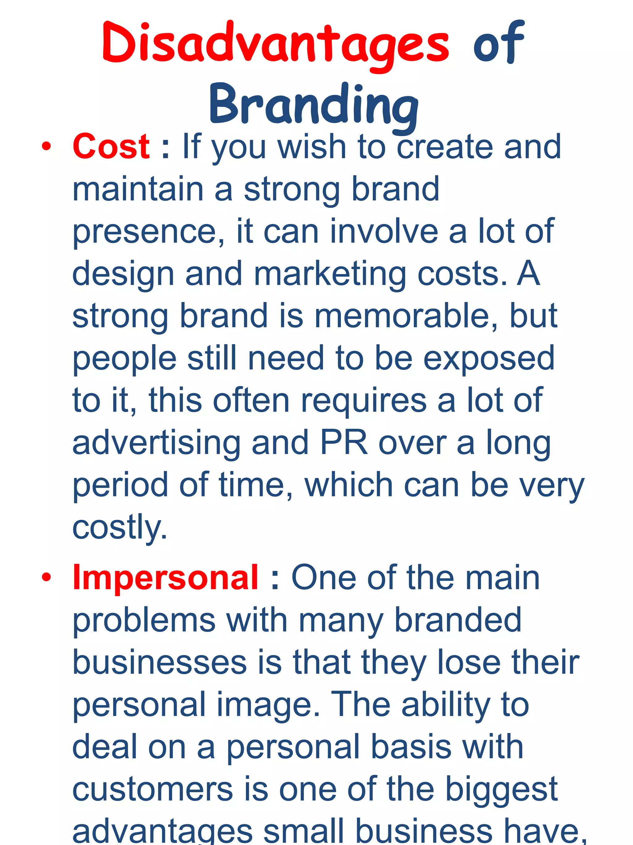 Disadvantages of
Branding
• Cost : If you wish to create and
maintain a strong brand
presence, it can involve a lot of
design and marketing costs. A
strong brand is memorable, but
people still need to be exposed
to it, this often requires a lot of
advertising and PR over a long
period of time, which can be very
costly.
• Impersonal : One of the main
problems with many branded
businesses is that they lose their
personal image. The ability to
deal on a personal basis with
customers is one of the biggest
advantages small business have,
 