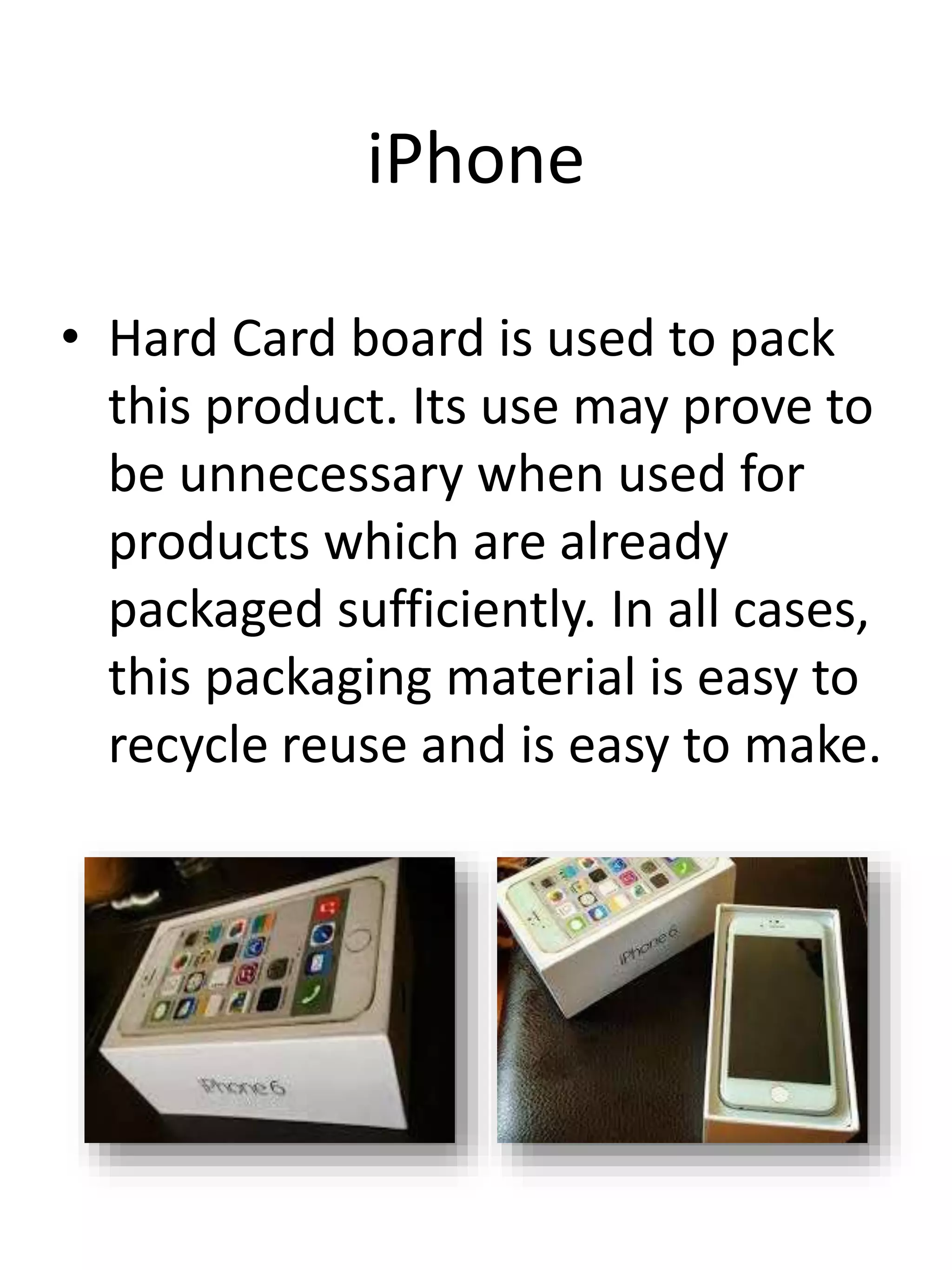 iPhone
• Hard Card board is used to pack
this product. Its use may prove to
be unnecessary when used for
products which are already
packaged sufficiently. In all cases,
this packaging material is easy to
recycle reuse and is easy to make.
 