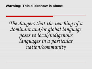 Warning: This slideshow is about




 The dangers that the teaching of a
 dominant and/or global language
     poses to local/indigenous
     languages in a particular
        nation/community
 