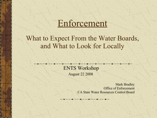 Enforcement What to Expect From the Water Boards, and What to Look for Locally ENTS Workshop August 22 2008  Mark Bradley Office of Enforcement CA State Water Resources Control Board 