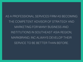 AS A PROFESSIONAL SERVICES FIRM AS BECOMING
THE COMPETENT ADVISOR OF STRATEGY AND
MARKETING FOR MANY BUSINESS AND
INSTITUTIONS IN SOUTHEAST ASIA REGION,
MARKBRAND, INC ALWAYS DEVELOP THEIR
SERVICE TO BE BETTER THAN BEFORE.
 