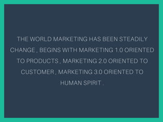 THE WORLD MARKETING HAS BEEN STEADILY
CHANGE , BEGINS WITH MARKETING 1.0 ORIENTED
TO PRODUCTS , MARKETING 2.0 ORIENTED TO
CUSTOMER , MARKETING 3.0 ORIENTED TO
HUMAN SPIRIT .
 