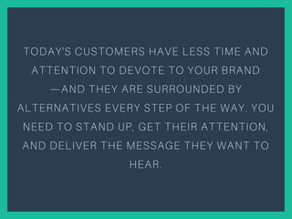 TODAY'S CUSTOMERS HAVE LESS TIME AND
ATTENTION TO DEVOTE TO YOUR BRAND
—AND THEY ARE SURROUNDED BY
ALTERNATIVES EVERY STEP OF THE WAY. YOU
NEED TO STAND UP, GET THEIR ATTENTION,
AND DELIVER THE MESSAGE THEY WANT TO
HEAR.
 