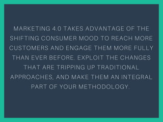 MARKETING 4.0 TAKES ADVANTAGE OF THE
SHIFTING CONSUMER MOOD TO REACH MORE
CUSTOMERS AND ENGAGE THEM MORE FULLY
THAN EVER BEFORE. EXPLOIT THE CHANGES
THAT ARE TRIPPING UP TRADITIONAL
APPROACHES, AND MAKE THEM AN INTEGRAL
PART OF YOUR METHODOLOGY.
 