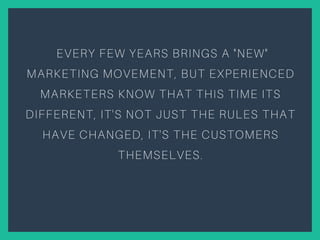EVERY FEW YEARS BRINGS A "NEW"
MARKETING MOVEMENT, BUT EXPERIENCED
MARKETERS KNOW THAT THIS TIME ITS
DIFFERENT, IT'S NOT JUST THE RULES THAT
HAVE CHANGED, IT'S THE CUSTOMERS
THEMSELVES.
 