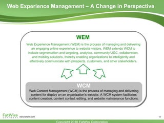 Web Experience Management – A Change in Perspective WEM Web Experience Management (WEM) is the process of managing and delivering an engaging online experience to website visitors. WEM extends WCM to include segmentation and targeting, analytics, community/UGC, collaboration, and mobility solutions, thereby enabling organizations to intelligently and effectively communicate with prospects, customers, and other stakeholders . Web Content Management (WCM) is the process of managing and delivering content for display on an organization’s website. A WCM system facilitates content creation, content control, editing, and website maintenance functions. WCM 