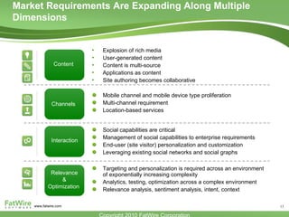 Explosion of rich media User-generated content Content is multi-source Applications as content Site authoring becomes collaborative Mobile channel and mobile device type proliferation Multi-channel requirement Location-based services Social capabilities are critical Management of social capabilities to enterprise requirements End-user (site visitor) personalization and customization Leveraging existing social networks and social graphs Content Channels  Interaction  Targeting and personalization is required across an environment of exponentially increasing complexity Analytics, testing, optimization across a complex environment Relevance analysis, sentiment analysis, intent, context Relevance  & Optimization  Market Requirements Are Expanding Along Multiple Dimensions 