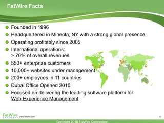 FatWire Facts Founded in 1996 Headquartered in Mineola, NY with a strong global presence Operating profitably since 2005 International operations: > 70% of overall revenues 550+ enterprise customers 10,000+ websites under management 200+ employees in 11 countries Dubai Office Opened 2010 Focused on delivering the leading software platform for  Web Experience Management 